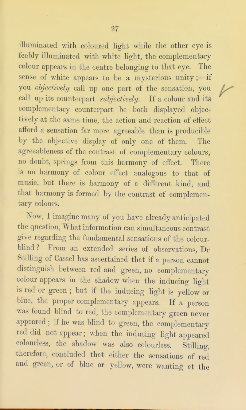 illuminated with coloured light while the other eye is feebly illuminated with white light, the complementary colour appears in the centre belonging to that eye. The sense of white appears to be a mysterious unity;—if you objectively call up one part of the sensation, you call up its counterpart subjectively. If a colour and its complementary counterpart be both displayed objec- tively at the same time, the action and reaction of effect afford a sensation far more agreeable than is producible by the objective display of only one of them. The agreeableness of the contrast of complementary colours, no doubt, springs from this harmony of effect. There is no harmony of colour effect analogous to that of music, but there is harmony of a different kind, and that harmony is formed by the contrast of complemen- tary colours. Now, I imagine many of you have already anticipated the question, What information can simultaneous contrast give regarding the fundamental sensations of the colour- blind ? From an extended series of observations, Dr Stilling of Cassel has ascertained that if a person cannot distinguish between red and green, no complementary colour appears in the shadow when the inducing light is red or green ; but if the inducing light is yellow or blue, the proper complementary appears. If a person was found blind to red, the complementary green never appeared; if he was blind to green, the complementary red did not appear; when the inducing light appeared colourless, the shadow was also colourless. Stilling, therefore, concluded that either the sensations of red and green, or of blue or yellow, were wanting at the