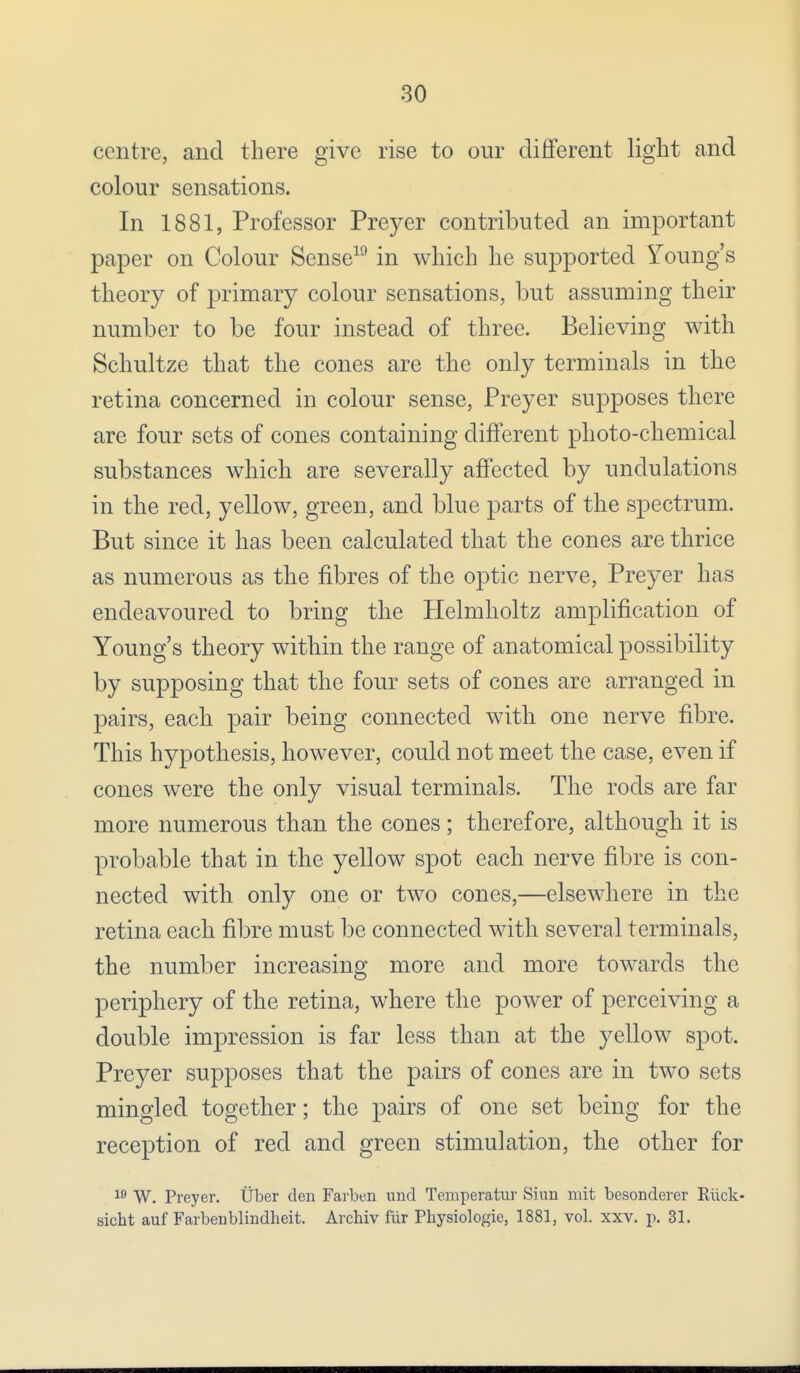 centre, and there give rise to our different light and colour sensations. In 1881, Professor Preyer contributed an important paper on Colour Sense19 in which he supported Young's theory of primary colour sensations, but assuming their number to be four instead of three. Believing with Schultze that the cones are the only terminals in the retina concerned in colour sense, Preyer supposes there are four sets of cones containing different photo-chemical substances which are severally affected by undulations in the red, yellow, green, and blue parts of the spectrum. But since it has been calculated that the cones are thrice as numerous as the fibres of the optic nerve, Preyer has endeavoured to bring the Helmholtz amplification of Young's theory within the range of anatomical possibility by supposing that the four sets of cones are arranged in pairs, each pair being connected with one nerve fibre. This hypothesis, however, could not meet the case, even if cones were the only visual terminals. The rods are far more numerous than the cones; therefore, although it is probable that in the yellow spot each nerve fibre is con- nected with only one or two cones,—elsewhere in the retina each fibre must be connected with several terminals, the number increasing more and more towards the periphery of the retina, where the power of perceiving a double impression is far less than at the yellow spot. Preyer supposes that the pairs of cones are in two sets mingled together; the pairs of one set being for the reception of red and green stimulation, the other for 19 W. Preyer. Uber den Farben und Temperatur Shin ruit besonderer Ruck- sicht auf Farbenblindheit. Archiv fiir Physiologie, 1881, vol. xxv. p. 31.