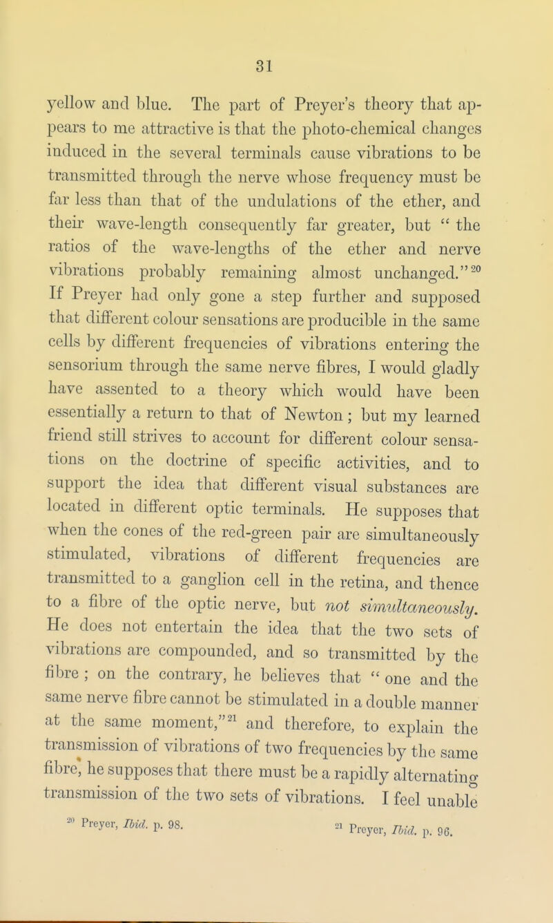 yellow and blue. The part of Preyer's theory that ap- pears to me attractive is that the photo-chemical changes induced in the several terminals cause vibrations to be transmitted through the nerve whose frequency must be far less than that of the undulations of the ether, and their wave-length consequently far greater, but  the ratios of the wave-lengths of the ether and nerve vibrations probably remaining almost unchanged.20 If Preyer had only gone a step further and supposed that different colour sensations are producible in the same cells by different frequencies of vibrations entering the sensorium through the same nerve fibres, I would gladly have assented to a theory which would have been essentially a return to that of Newton; but my learned friend still strives to account for different colour sensa- tions on the doctrine of specific activities, and to support the idea that different visual substances are located in different optic terminals. He supposes that when the cones of the red-green pair are simultaneously stimulated, vibrations of different frequencies are transmitted to a ganglion cell in the retina, and thence to a fibre of the optic nerve, but not simultaneously. He does not entertain the idea that the two sets of vibrations are compounded, and so transmitted by the fibre ; on the contrary, he believes that  one and the same nerve fibre cannot be stimulated in a double manner at the same moment,21 and therefore, to explain the transmission of vibrations of two frequencies by the same fibre* he supposes that there must be a rapidly alternating transmission of the two sets of vibrations. I feel unable - Preyer, Ibid. p. 98. n Preyei, m ^
