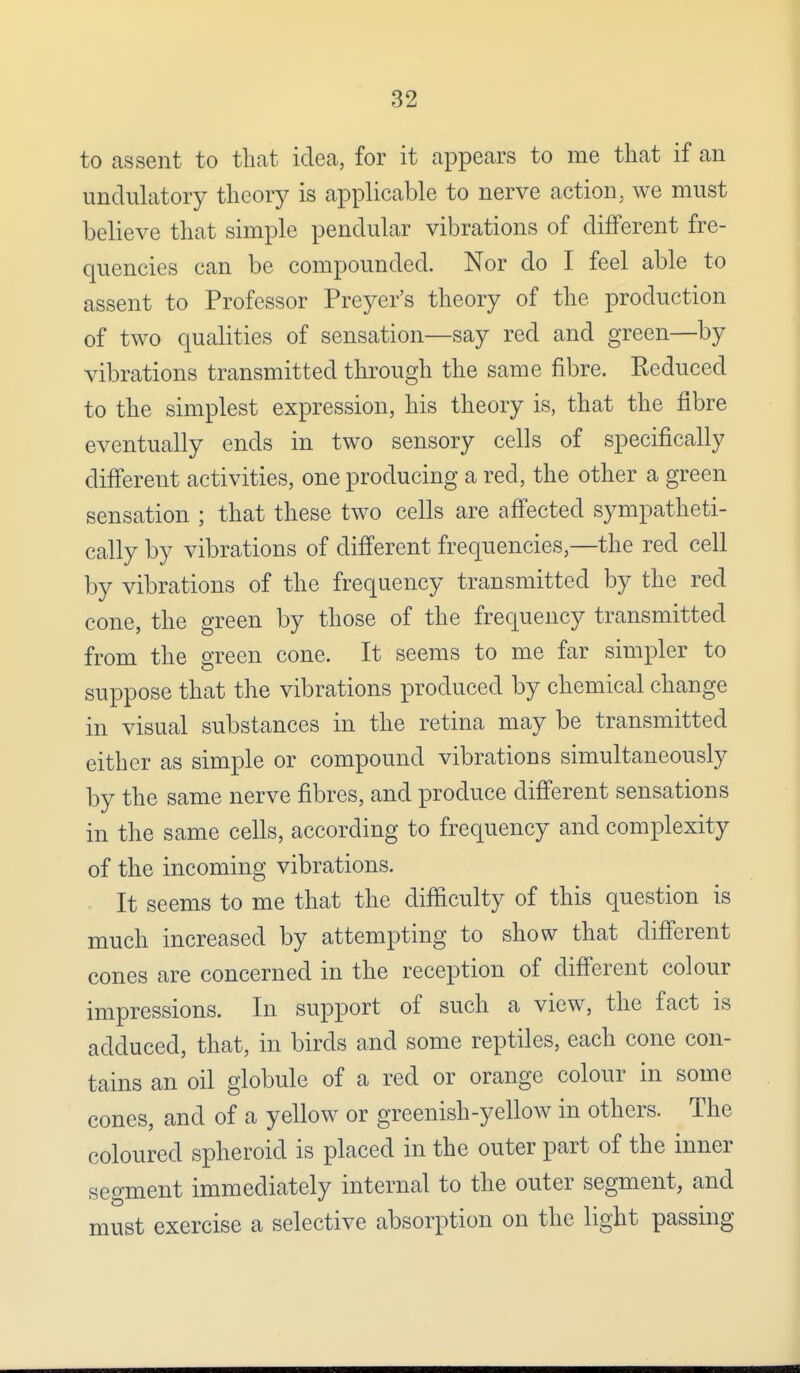to assent to that idea, for it appears to me that if an undulatory theory is applicable to nerve action, we must believe that simple pendular vibrations of different fre- quencies can be compounded. Nor do I feel able to assent to Professor Preyer's theory of the production of two qualities of sensation—say red and green—by vibrations transmitted through the same fibre. Reduced to the simplest expression, his theory is, that the fibre eventually ends in two sensory cells of specifically different activities, one producing a red, the other a green sensation ; that these two cells are affected sympatheti- cally by vibrations of different frequencies,—the red cell by vibrations of the frequency transmitted by the red cone, the green by those of the frequency transmitted from the green cone. It seems to me far simpler to suppose that the vibrations produced by chemical change in visual substances in the retina may be transmitted either as simple or compound vibrations simultaneously by the same nerve fibres, and produce different sensations in the same cells, according to frequency and complexity of the incoming vibrations. It seems to me that the difficulty of this question is much increased by attempting to show that different cones are concerned in the reception of different colour impressions. In support of such a view, the fact is adduced, that, in birds and some reptiles, each cone con- tains an oil globule of a red or orange colour in some cones, and of a yellow or greenish-yellow in others. The coloured spheroid is placed in the outer part of the inner segment immediately internal to the outer segment, and must exercise a selective absorption on the light passing