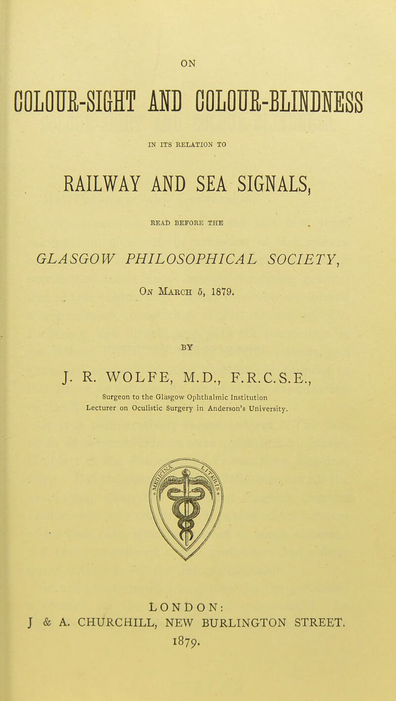 COLOUR-SIGHT AND COLOUE-BLIiDMSS IN ITS RELATION TO RAILWAY AND SEA SIGNALS, READ BEFORE THE GLASGOW PHILOSOPHICAL SOCIETY, On March 5, 1879. BY J. R. WOLFE, M.D., F.R.C.S.E., Surgeon to the Glasgow Ophthalmic Institution Lecturer on Oculistic Surgery in Anderson's University. LONDON: J & A. CHURCHILL, NEW BURLINGTON STREET. 1879.