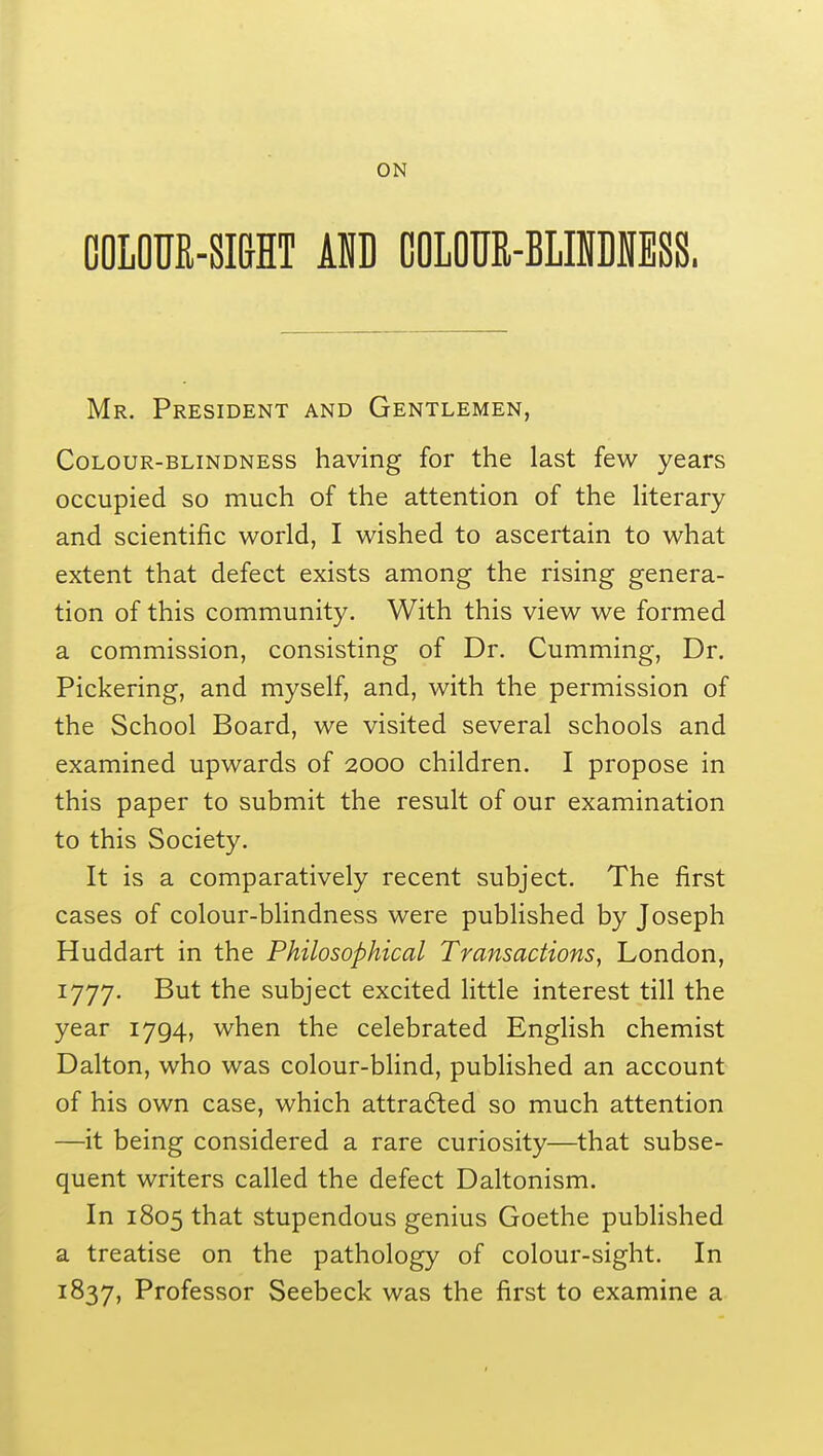 COLOUR-SIGHT AND OOLOUR-BLIMESS. Mr. President and Gentlemen, Colour-blindness having for the last few years occupied so much of the attention of the literary and scientific world, I wished to ascertain to what extent that defect exists among the rising genera- tion of this community. With this view we formed a commission, consisting of Dr. Cumming, Dr. Pickering, and myself, and, with the permission of the School Board, we visited several schools and examined upwards of 2000 children. I propose in this paper to submit the result of our examination to this Society. It is a comparatively recent subject. The first cases of colour-blindness were published by Joseph Huddart in the Philosophical Transactions, London, 1777. But the subject excited little interest till the year 1794, when the celebrated English chemist Dalton, who was colour-blind, published an account of his own case, which attracted so much attention —it being considered a rare curiosity—that subse- quent writers called the defect Daltonism. In 1805 that stupendous genius Goethe published a treatise on the pathology of colour-sight. In 1837, Professor Seebeck was the first to examine a