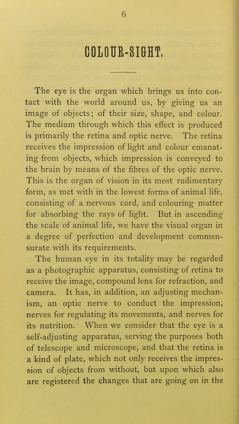 COLOUR-SIGHT, The eye is the organ which brings us into con- tact with the world around us, by giving us an image of objects; of their size, shape, and colour. The medium through which this effect is produced is primarily the retina and optic nerve. The retina receives the impression of light and colour emanat- ing from objects, which impression is conveyed to the brain by means of the fibres of the optic nerve. This is the organ of vision in its most rudimentary form, as met with in the lowest forms of animal life, consisting of a nervous cord, and colouring matter for absorbing the rays of light. But in ascending the scale of animal life, we have the visual organ in a degree of perfection and development commen- surate with its requirements. The human eye in its totality may be regarded as a photographic apparatus, consisting of retina to receive the image, compound lens for refraction, and camera. It has, in addition, an adjusting mechan- ism, an optic nerve to conduct the impression, nerves for regulating its movements, and nerves for its nutrition. When we consider that the eye is a self-adjusting apparatus, serving the purposes both of telescope and microscope, and that the retina is a kind of plate, which not only receives the impres- sion of objects from without, but upon which also are registered the changes that are going on in the