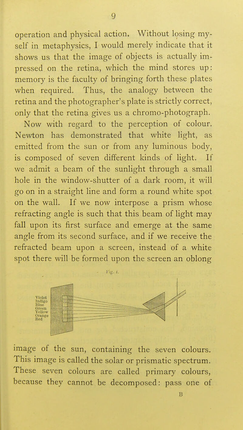 operation and physical action. Without losing my- self in metaphysics, I would merely indicate that it shows us that the image of objects is actually im- pressed on the retina, which the mind stores up: memory is the faculty of bringing forth these plates when required. Thus, the analogy between the retina and the photographer's plate is strictly correct, only that the retina gives us a chromo-photograph. Now with regard to the perception of colour. Newton has demonstrated that white light, as emitted from the sun or from any luminous body, is composed of seven different kinds of light. If we admit a beam of the sunlight through a small hole in the window-shutter of a dark room, it will go on in a straight line and form a round white spot on the wall. If we now interpose a prism whose refracting angle is such that this beam of light may fall upon its first surface and emerge at the same angle from its second surface, and if we receive the refracted beam upon a screen, instead of a white spot there will be formed upon the screen an oblong Kig. I. Violet Indigo Blue Green Yellow Orange Red image of the sun, containing the seven colours. This image is called the solar or prismatic spectrum. These seven colours are called primary colours, because they cannot be decomposed: pass one of