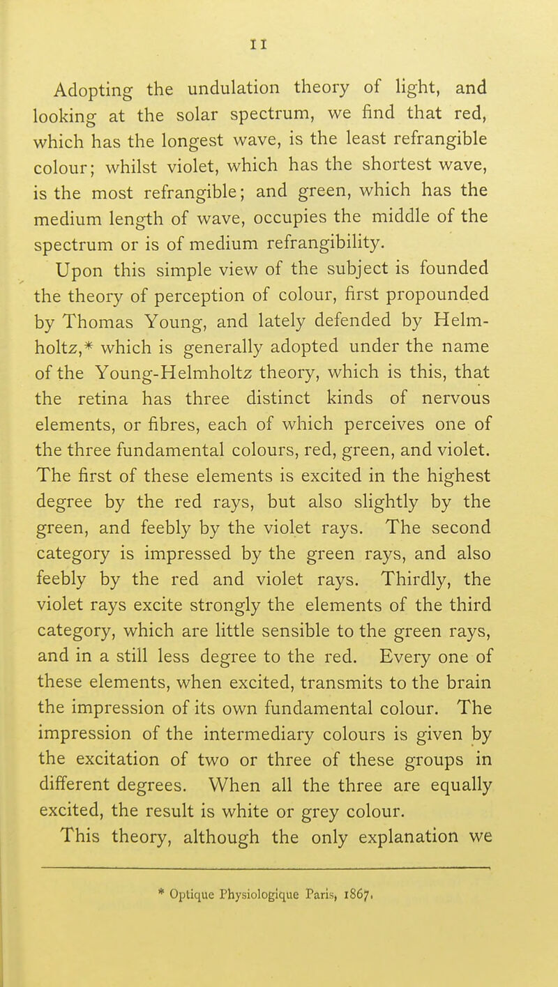 Adopting the undulation theory of light, and looking at the solar spectrum, we find that red, which has the longest wave, is the least refrangible colour; whilst violet, which has the shortest wave, is the most refrangible; and green, which has the medium length of wave, occupies the middle of the spectrum or is of medium refrangibility. Upon this simple view of the subject is founded the theory of perception of colour, first propounded by Thomas Young, and lately defended by Helm- holtz,* which is generally adopted under the name of the Young-Helmholtz theory, which is this, that the retina has three distinct kinds of nervous elements, or fibres, each of which perceives one of the three fundamental colours, red, green, and violet. The first of these elements is excited in the highest degree by the red rays, but also slightly by the green, and feebly by the violet rays. The second category is impressed by the green rays, and also feebly by the red and violet rays. Thirdly, the violet rays excite strongly the elements of the third category, which are little sensible to the green rays, and in a still less degree to the red. Every one of these elements, when excited, transmits to the brain the impression of its own fundamental colour. The impression of the intermediary colours is given by the excitation of two or three of these groups in different degrees. When all the three are equally excited, the result is white or grey colour. This theory, although the only explanation we * Optique Physiologique Paris, 1867.