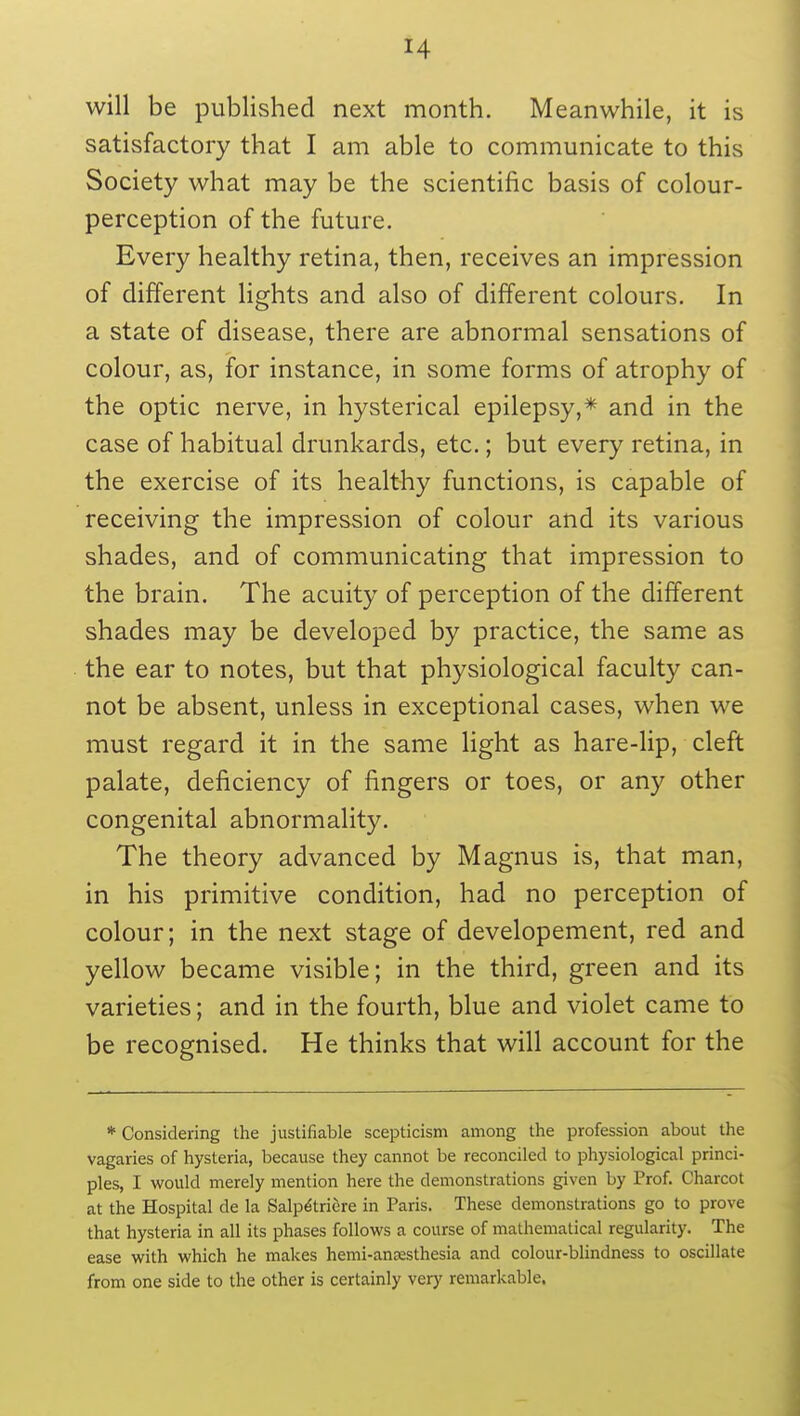 will be published next month. Meanwhile, it is satisfactory that I am able to communicate to this Society what may be the scientific basis of colour- perception of the future. Every healthy retina, then, receives an impression of different lights and also of different colours. In a state of disease, there are abnormal sensations of colour, as, for instance, in some forms of atrophy of the optic nerve, in hysterical epilepsy,* and in the case of habitual drunkards, etc.; but every retina, in the exercise of its healthy functions, is capable of receiving the impression of colour and its various shades, and of communicating that impression to the brain. The acuity of perception of the different shades may be developed by practice, the same as the ear to notes, but that physiological faculty can- not be absent, unless in exceptional cases, when we must regard it in the same light as hare-lip, cleft palate, deficiency of fingers or toes, or any other congenital abnormality. The theory advanced by Magnus is, that man, in his primitive condition, had no perception of colour; in the next stage of developement, red and yellow became visible; in the third, green and its varieties; and in the fourth, blue and violet came to be recognised. He thinks that will account for the * Considering the justifiable scepticism among the profession about the vagaries of hysteria, because they cannot be reconciled to physiological princi- ples, I would merely mention here the demonstrations given by Prof. Charcot at the Hospital de la Salp^triere in Paris. These demonstrations go to prove that hysteria in all its phases follows a course of mathematical regularity. The ease with which he makes hemi-ansesthesia and colour-blindness to oscillate from one side to the other is certainly very remarkable.