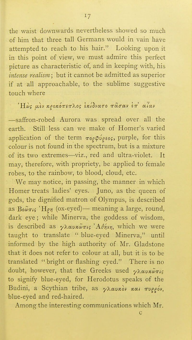 *7 the waist downwards nevertheless showed so much of him that three tall Germans would in vain have attempted to reach to his hair. Looking upon it in this point of view, we must admire this perfect picture as characteristic of, and in keeping with, his intense realism; but it cannot be admitted as superior if at all approachable, to the sublime suggestive touch where —saffron-robed Aurora was spread over all the earth. Still less can we make of Homer's varied application of the term vogtpvgtog, purple, for this colour is not found in the spectrum, but is a mixture of its two extremes—viz., red and ultra-violet. It may, therefore, with propriety, be applied to female robes, to the rainbow, to blood, cloud, etc. We may notice, in passing, the manner in which Homer treats ladies' eyes. Juno, as the queen of gods, the dignified matron of Olympus, is described as Boavig 'Jigrj (ox-eyed)— meaning a large, round, dark eye ; while Minerva, the goddess of wisdom, is described as yXavKcoKig 'Adqvri, which we were taught to translate  blue-eyed Minerva, until informed by the high authority of Mr. Gladstone that it does not refer to colour at all, but it is to be translated  bright or flashing eyed. There is no doubt, however, that the Greeks used yXccvjcooTrig to signify blue-eyed, for Herodotus speaks of the Budini, a Scythian tribe, as yXccvKov xcci Tvggov, blue-eyed and red-haired. Among the interesting communications which Mr. c