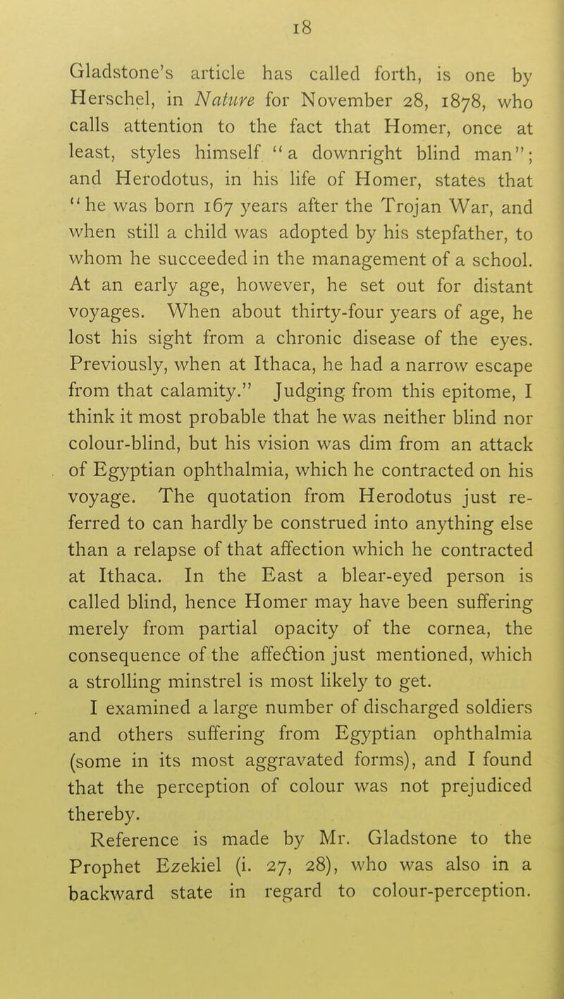 Gladstone's article has called forth, is one by Herschel, in Nature for November 28, 1878, who calls attention to the fact that Homer, once at least, styles himself  a downright blind man; and Herodotus, in his life of Homer, states that u he was born 167 years after the Trojan War, and when still a child was adopted by his stepfather, to whom he succeeded in the management of a school. At an early age, however, he set out for distant voyages. When about thirty-four years of age, he lost his sight from a chronic disease of the eyes. Previously, when at Ithaca, he had a narrow escape from that calamity. Judging from this epitome, I think it most probable that he was neither blind nor colour-blind, but his vision was dim from an attack of Egyptian ophthalmia, which he contracted on his voyage. The quotation from Herodotus just re- ferred to can hardly be construed into anything else than a relapse of that affection which he contracted at Ithaca. In the East a blear-eyed person is called blind, hence Homer may have been suffering merely from partial opacity of the cornea, the consequence of the affection just mentioned, which a strolling minstrel is most likely to get. I examined a large number of discharged soldiers and others suffering from Egyptian ophthalmia (some in its most aggravated forms), and I found that the perception of colour was not prejudiced thereby. Reference is made by Mr. Gladstone to the Prophet Ezekiel (i. 27, 28), who was also in a backward state in regard to colour-perception.