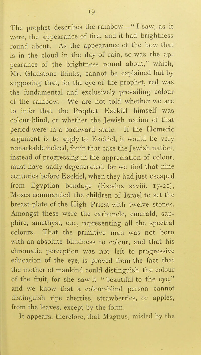 *9 The prophet describes the rainbow— I saw, as it were, the appearance of fire, and it had brightness round about. As the appearance of the bow that is in the cloud in the day of rain, so was the ap- pearance of the brightness round about, which, Mr. Gladstone thinks, cannot be explained but by supposing that, for the eye of the prophet, red was the fundamental and exclusively prevailing colour of the rainbow. We are not told whether we are to infer that the Prophet Ezekiel himself was colour-blind, or whether the Jewish nation of that period were in a backward state. If the Homeric argument is to apply tp Ezekiel, it would be very remarkable indeed, for in that case the Jewish nation, instead of progressing in the appreciation of colour, must have sadly degenerated, for we find that nine centuries before Ezekiel, when they had just escaped from Egyptian bondage (Exodus xxviii. 17-21), Moses commanded the children of Israel to set the breast-plate of the High Priest with twelve stones. Amongst these were the carbuncle, emerald, sap- phire, amethyst, etc., representing all the spectral colours. That the primitive man was not born with an absolute blindness to colour, and that his chromatic perception was not left to progressive education of the eye, is proved from the fact that the mother of mankind could distinguish the colour of the fruit, for she saw it beautiful to the eye, and we know that a colour-blind person cannot distinguish ripe cherries, strawberries, or apples, from the leaves, except by the form. It appears, therefore, that Magnus, misled by the