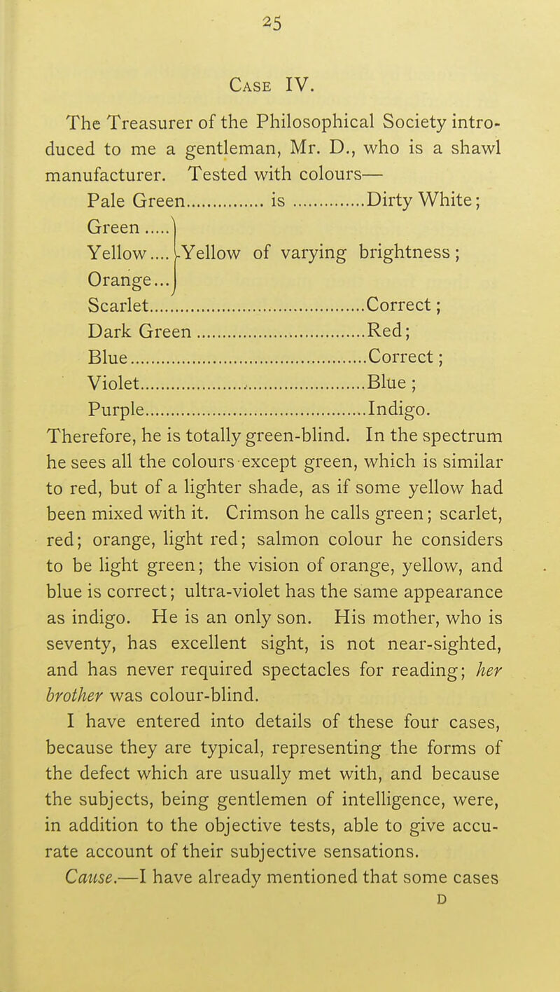 Case IV. The Treasurer of the Philosophical Society intro- duced to me a gentleman, Mr. D., who is a shawl manufacturer. Tested with colours— Therefore, he is totally green-blind. In the spectrum he sees all the colours except green, which is similar to red, but of a lighter shade, as if some yellow had been mixed with it. Crimson he calls green; scarlet, red; orange, light red; salmon colour he considers to be light green; the vision of orange, yellow, and blue is correct; ultra-violet has the same appearance as indigo. He is an only son. His mother, who is seventy, has excellent sight, is not near-sighted, and has never required spectacles for reading; her brother was colour-blind. I have entered into details of these four cases, because they are typical, representing the forms of the defect which are usually met with, and because the subjects, being gentlemen of intelligence, were, in addition to the objective tests, able to give accu- rate account of their subjective sensations. Cause.—I have already mentioned that some cases D