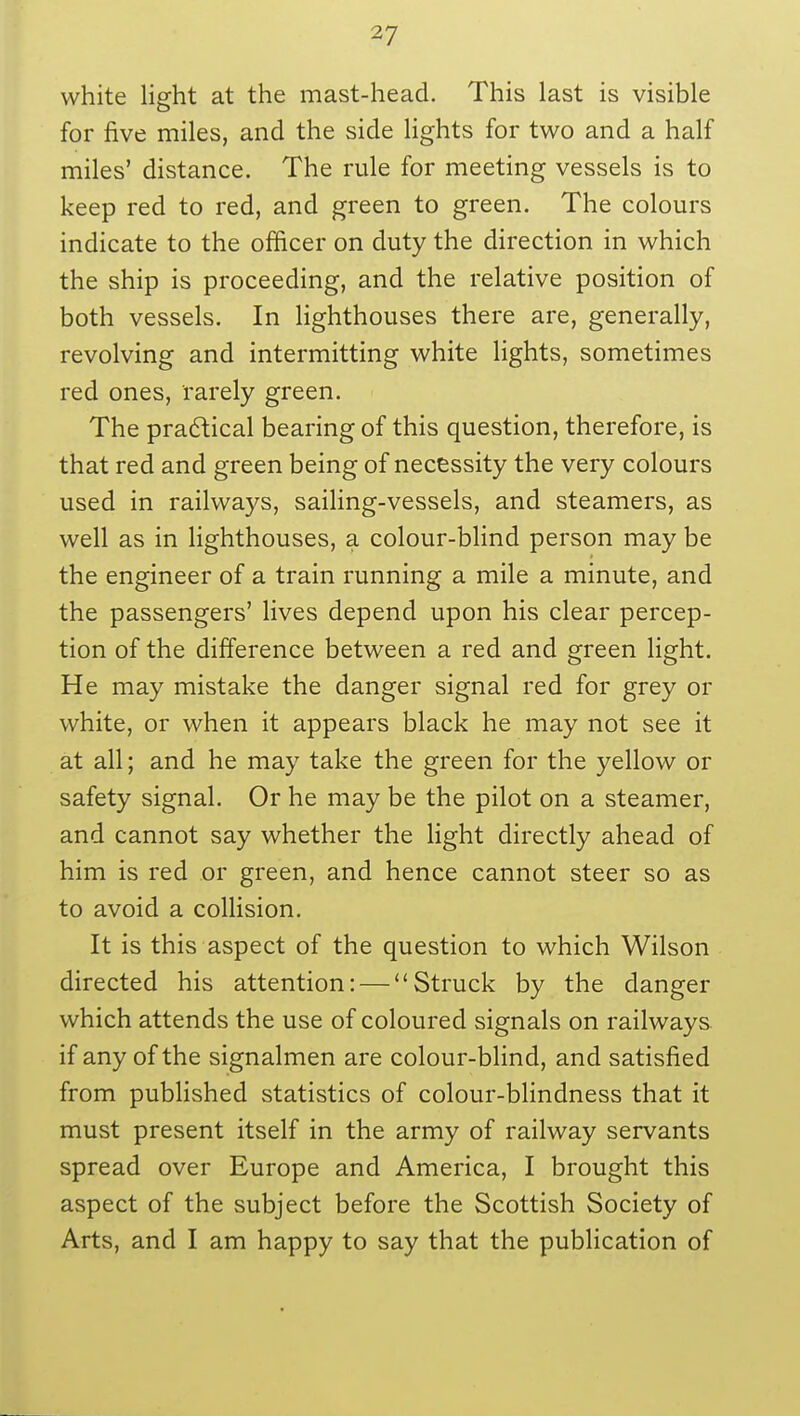 white light at the mast-head. This last is visible for five miles, and the side lights for two and a half miles' distance. The rule for meeting vessels is to keep red to red, and green to green. The colours indicate to the officer on duty the direction in which the ship is proceeding, and the relative position of both vessels. In lighthouses there are, generally, revolving and intermitting white lights, sometimes red ones, rarely green. The practical bearing of this question, therefore, is that red and green being of necessity the very colours used in railways, sailing-vessels, and steamers, as well as in lighthouses, a colour-blind person may be the engineer of a train running a mile a minute, and the passengers' lives depend upon his clear percep- tion of the difference between a red and green light. He may mistake the danger signal red for grey or white, or when it appears black he may not see it at all; and he may take the green for the yellow or safety signal. Or he may be the pilot on a steamer, and cannot say whether the light directly ahead of him is red or green, and hence cannot steer so as to avoid a collision. It is this aspect of the question to which Wilson directed his attention: —Struck by the danger which attends the use of coloured signals on railways if any of the signalmen are colour-blind, and satisfied from published statistics of colour-blindness that it must present itself in the army of railway servants spread over Europe and America, I brought this aspect of the subject before the Scottish Society of Arts, and I am happy to say that the publication of