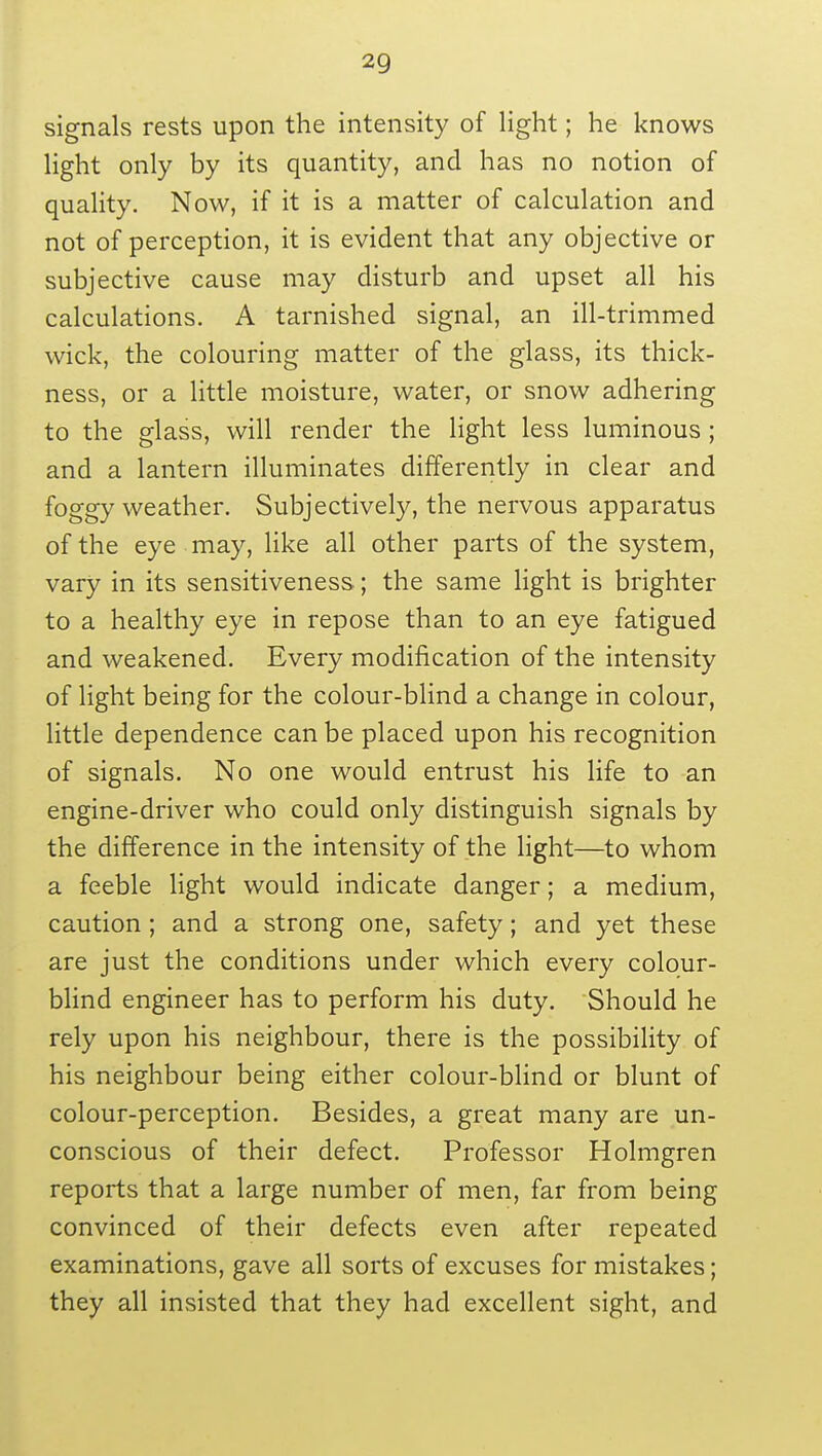 signals rests upon the intensity of light; he knows light only by its quantity, and has no notion of quality. Now, if it is a matter of calculation and not of perception, it is evident that any objective or subjective cause may disturb and upset all his calculations. A tarnished signal, an ill-trimmed wick, the colouring matter of the glass, its thick- ness, or a little moisture, water, or snow adhering to the glass, will render the light less luminous; and a lantern illuminates differently in clear and foggy weather. Subjectively, the nervous apparatus of the eye may, like all other parts of the system, vary in its sensitiveness; the same light is brighter to a healthy eye in repose than to an eye fatigued and weakened. Every modification of the intensity of light being for the colour-blind a change in colour, little dependence can be placed upon his recognition of signals. No one would entrust his life to an engine-driver who could only distinguish signals by the difference in the intensity of the light—to whom a feeble light would indicate danger; a medium, caution ; and a strong one, safety; and yet these are just the conditions under which every colour- blind engineer has to perform his duty. Should he rely upon his neighbour, there is the possibility of his neighbour being either colour-blind or blunt of colour-perception. Besides, a great many are un- conscious of their defect. Professor Holmgren reports that a large number of men, far from being convinced of their defects even after repeated examinations, gave all sorts of excuses for mistakes; they all insisted that they had excellent sight, and