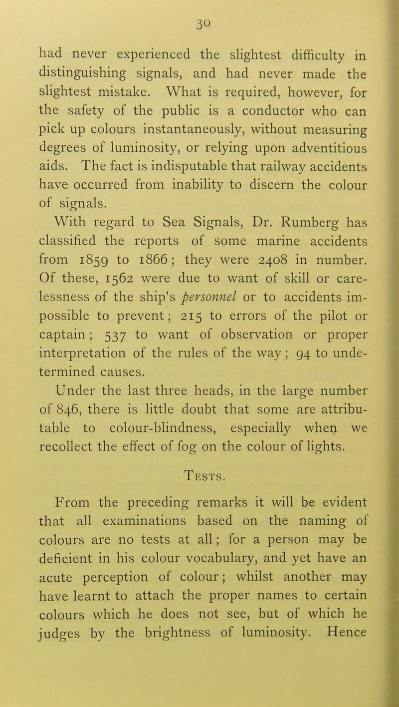 3^ had never experienced the slightest difficulty in distinguishing signals, and had never made the slightest mistake. What is required, however, for the safety of the public is a conductor who can pick up colours instantaneously, without measuring degrees of luminosity, or relying upon adventitious aids. The fact is indisputable that railway accidents have occurred from inability to discern the colour of signals. With regard to Sea Signals, Dr. Rumberg has classified the reports of some marine accidents from 1859 to 1866; they were 2408 in number. Of these, 1562 were due to want of skill or care- lessness of the ship's personnel or to accidents im- possible to prevent; 215 to errors of the pilot or captain; 537 to want of observation or proper interpretation of the rules of the way; 94 to unde- termined causes. Under the last three heads, in the large number of 846, there is little doubt that some are attribu- table to colour-blindness, especially when we recollect the effect of fog on the colour of lights. Tests. From the preceding remarks it will be evident that all examinations based on the naming of colours are no tests at all; for a person may be deficient in his colour vocabulary, and yet have an acute perception of colour; whilst another may have learnt to attach the proper names to certain colours which he does not see, but of which he judges by the brightness of luminosity. Hence