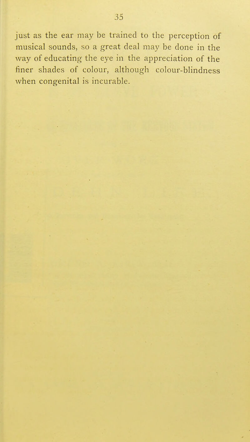 just as the ear may be trained to the perception of musical sounds, so a great deal may be clone in the way of educating the eye in the appreciation of the finer shades of colour, although colour-blindness when congenital is incurable.