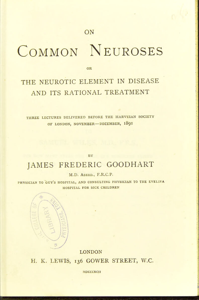 ON Common Neuroses THE NEUROTIC ELEMENT IN DISEASE AND ITS RATIONAL TREATMENT THREE LECTURES DELIVERED BEFORE THE HARVEIAN SOCIETY OF LONDON, NOVEMBER—DECEMBER, 189I BY JAMES FREDERIC GOODHART M.D. Aberd., F.R.C.P. PHYSICIAN TO guy's HOSPITAL, AND CONSULTING PHYSICIAN TO THE EVELINA HOSPITAL FOR SICK CHILDREN H. K. LEWIS, 136 GOWER STREET, W.C. MOCCCXCII