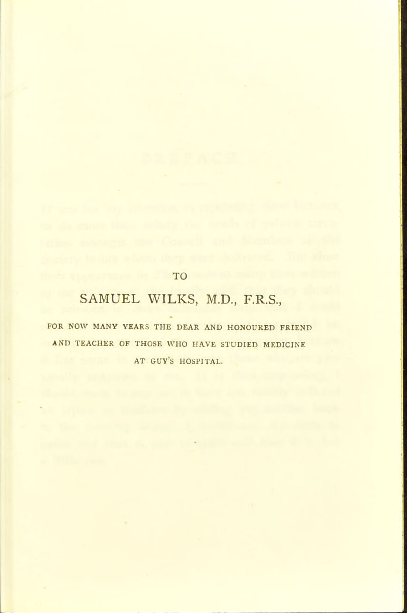 TO SAMUEL WILKS, M.D., F.R.S., FOR NOW MANY YEARS THE DEAR AND HONOURED FRIEND AND TEACHER OF THOSE WHO HAVE STUDIED MEDICINE AT guy's hospital.