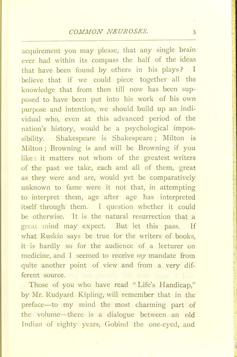 acquirement you may please, that any single brain ever had within its compass the half of the ideas that have been found by others in his plays? I believe that if we could piece together all the knowledge that from then till now has been sup- posed to have been put into his work of his own purpose and intention, we should build up an indi- vidual who, even at this advanced period of the nation's history, would be a psychological impos- sibility. Shakespeare is Shakespeare ; Milton is Milton ; Browning is and will be Browning if you like: it matters not whom of the greatest writers of the past we take, each and all of them, great as they were and are, would yet be comparatively unknown to fame were it not that, in attempting to interpret them, age after age has interpreted itself through them. I question whether it could be otherwise. It is the natural resurrection that a grcLu mind may expect. But let this pass. If what Ruskin says be true for the writers of books, it is hardly so for the audience of a lecturer on medicine, and I seemed to receive my mandate from quite another point of view and from a very dif- ferent source. Those of you who have read  Life's Handicap, by Mr. Rudyard Kipling, will remember that in the preface—to my mind the most charming part of the volume—there is a dialogue between an old Indian of eighty years, Gobind the one-eyed, and
