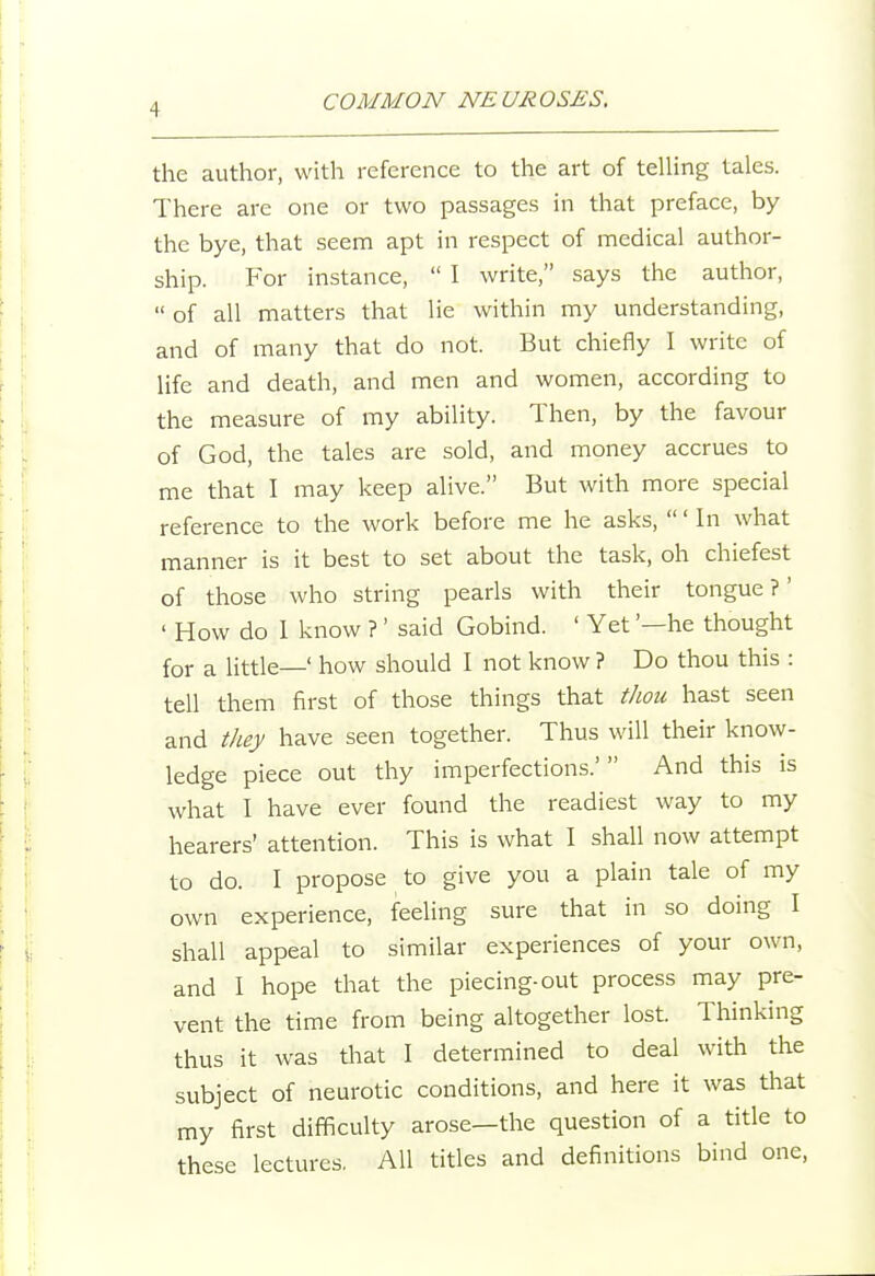 the author, with reference to the art of telling tales. There are one or two passages in that preface, by the bye, that seem apt in respect of medical author- ship. For instance,  I write, says the author,  of all matters that lie within my understanding, and of many that do not. But chiefly I write of life and death, and men and women, according to the measure of my ability. Then, by the favour of God, the tales are sold, and money accrues to me that I may keep alive. But with more special reference to the work before me he asks, ' In what manner is it best to set about the task, oh chiefest of those who string pearls with their tongue?' ' How do 1 know ?' said Gobind. ' Yet '—he thought for a little—' how should I not know ? Do thou this : tell them first of those things that thou hast seen and they have seen together. Thus will their know- ledge piece out thy imperfections.' And this is what I have ever found the readiest way to my hearers' attention. This is what I shall now attempt to do. I propose to give you a plain tale of my own experience, feeling sure that in so doing I shall appeal to similar experiences of your own, and 1 hope that the piecing-out process may pre- vent the time from being altogether lost. Thinking thus it was that I determined to deal with the subject of neurotic conditions, and here it was that my first difficulty arose—the question of a title to these lectures. AH titles and definitions bind one.