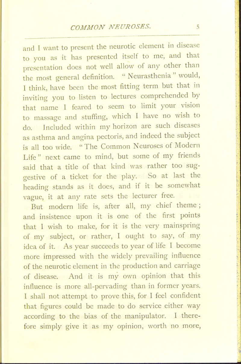 and I want to present the neurotic clement in disease to \-ou as it has presented itself to mc, and that presentation docs not well allow of any other than the most general definition.  Neurasthenia  would, 1 think, have been the most fitting term but that in inviting you to listen to lectures comprehended by that name 1 feared to seem to limit your vision to massage and stuffing, which I have no wish to do. Included within my horizon are such diseases as asthm.a and angina pectoris, and indeed the subject is all too wide.  The Common Neuroses of Modern Life  next came to mind, but some of my friends said that a title of that kind was rather too sug- gestive of a ticket for the play. So at last the heading stands as it does, and if it be somewhat vague, it at any rate sets the lecturer free. But modern life is, after all, my chief theme ; and insistence upon it is one of the first points that 1 wish to make, for it is the very mainspring of my subject, or rather, I ought to say, of my idea of it. As year succeeds to year of life I become more impressed with the widely prevailing influence of the neurotic element in the production and carriage of disease. And it is my own opinion that this influence is more all-pervading than in former years. I shall not attempt to prove this, for I feel confident that figures could be made to do service either way according to the bias of the manipulator. I there- fore simply give it as my opinion, worth no more,