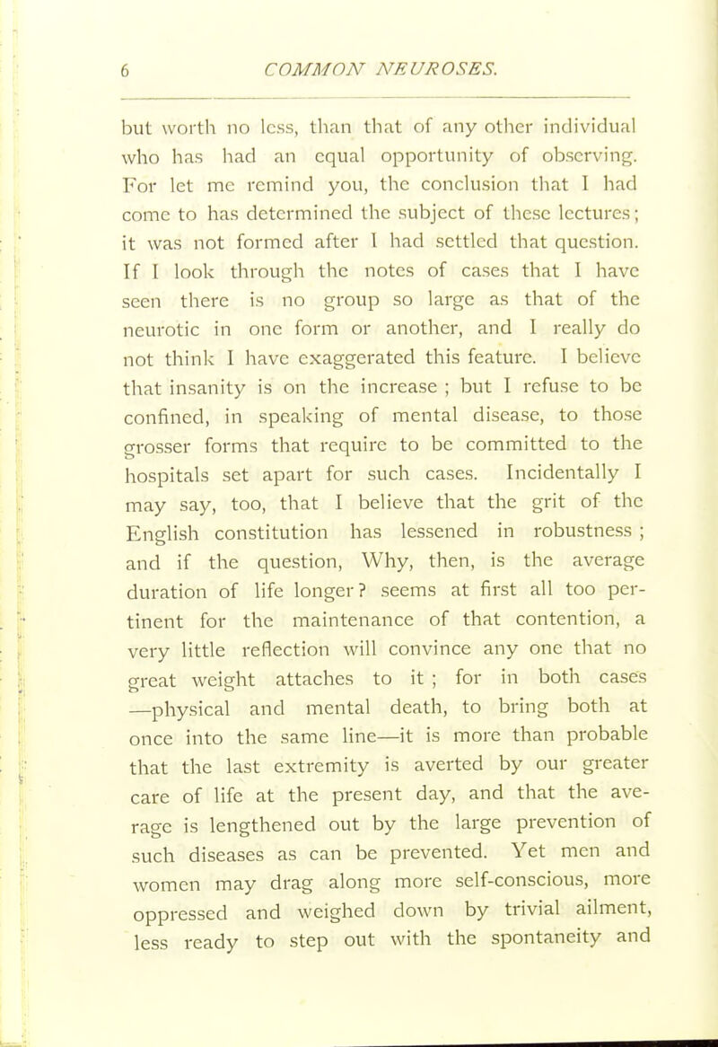 but worth no less, than tliat of any otiier individual who has had an equal opportunity of observing. For let me remind you, the conclusion that I had come to has determined the subject of these lectures; it was not formed after 1 had settled that question. If I look through the notes of ca.ses that I have seen there is no group so large as that of the neurotic in one form or another, and I really do not think I have exaggerated this feature. I believe that insanity is on the increase ; but I refuse to be confined, in speaking of mental disea.se, to tho.se grosser forms that require to be committed to the hospitals set apart for such cases. Incidentally I may say, too, that I believe that the grit of the Enslish constitution has lessened in robustness ; and if the question, Why, then, is the average duration of life longer? seems at first all too per- tinent for the maintenance of that contention, a very little reflection will convince any one that no great weight attaches to it ; for in both cases —physical and mental death, to bring both at once into the same line—it is more than probable that the last extremity is averted by our greater care of life at the present day, and that the ave- rage is lengthened out by the large prevention of such diseases as can be prevented. Yet men and women may drag along more self-conscious, more oppressed and weighed down by trivial ailment, less ready to step out with the spontaneity and