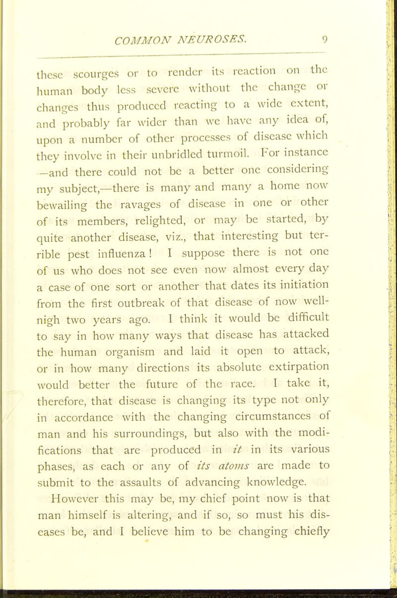 these scourges or to render its reaction on the human body less severe witliout the change or changes thus produced reacting to a wide extent, and probably far wider than we have any idea of, upon a number of other processes of disease which they involve in their unbridled turmoil. For instance -and there could not be a better one considering my subject,—there is many and many a home now bewailing the ravages of disease in one or other of its members, relighted, or may be started, by quite another disease, viz., that interesting but ter- rible pest influenza ! I suppose there is not one of us who does not see even now almost every day a case of one sort or another that dates its initiation from the first outbreak of that disease of now well- nigh two years ago. I think it would be difificult to say in how many ways that disease has attacked the human organism and laid it open to attack, or in how many directions its absolute extirpation would better the future of the race. I take it, therefore, that disease is changing its type not only in accordance with the changing circumstances of man and his surroundings, but also with the modi- fications that are produced in it in its various phases, as each or any of its atoms are made to submit to the assaults of advancing knowledge. However this may be, my chief point now is that man himself is altering, and if so, so must his dis- eases be, and I believe him to be changing chiefly