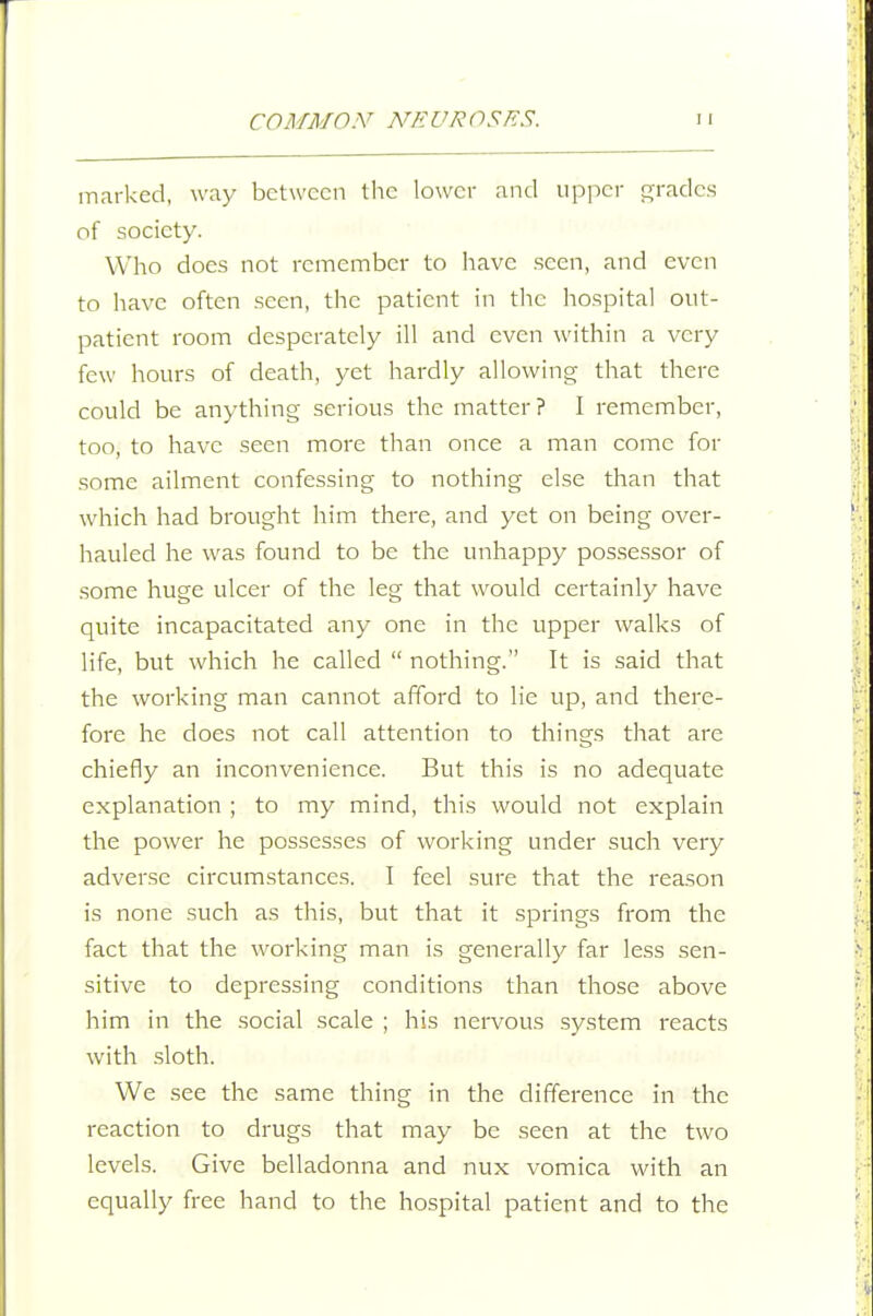 marked, way between the lower and upper Gfradcs of society. Who does not remember to have seen, and even to have often seen, the patient in the hospital out- patient room desperately ill and even within a very few hours of death, yet hardly allowing that there could be anything serious the matter? I remember, too, to have seen more than once a man come for some ailment confessing to nothing else than that which had brought him there, and yet on being over- hauled he was found to be the unhappy possessor of some huge ulcer of the leg that would certainly have quite incapacitated any one in the upper walks of life, but which he called  nothing. It is said that the working man cannot afford to lie up, and there- fore he does not call attention to things that are chiefly an inconvenience. But this is no adequate explanation ; to my mind, this would not explain the power he possesses of working under such very adverse circumstances. I feel sure that the reason is none such as this, but that it springs from the fact that the working man is generally far less sen- sitive to depressing conditions than those above him in the social scale ; his nervous system reacts with sloth. We see the same thing in the difference in the reaction to drugs that may be seen at the two levels. Give belladonna and nux vomica with an equally free hand to the hospital patient and to the