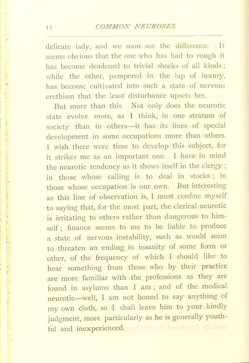 delicate lady, and wc soon see the difference. It seems obvious that the one who has had to rough it has become deadened to trivial shocks of all kinds ; while the other, pampered in the lap of luxury, has become cultivated into such a state of nervous erethism that the least disturbance upsets her. But more than this. Not only does the neurotic state evolve more, as I think, in one stratum of society than in others—it has its lines of special development in some occupations more than others. I wish there were time to develop this subject, for it strikes me as an important one. I have in mind the neurotic tendency as it shows itself in the clergy ; in those whose calling is to deal in stocks ; in those whose occupation is our own. But interesting as this line of observation is, I must confine myself to saying that, for the most part, the clerical neurotic is irritating to others rather than dangerous to him- self; finance seems to me to be liable to produce a state of nervous instability, such as would seem to threaten an ending in insanity of some form or other, of the frequency of which I should like to hear something from those who by their practice are more familiar with the professions as they are found in asylums than I am ; and of the medical neurotic—well, I am not bound to say anything of my own cloth, so I shall leave him to your kindly judgment, more particularly as he is generally youth- ful and inexperienced,