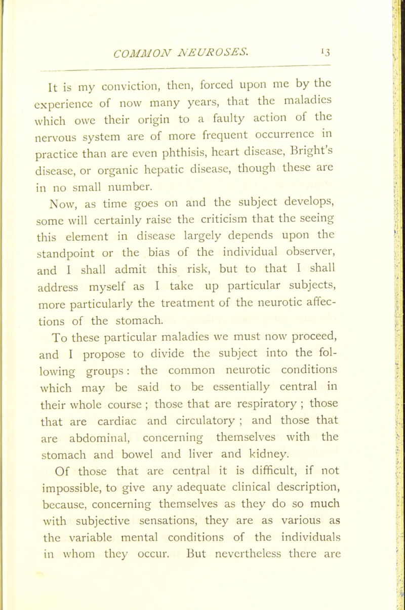 It is my conviction, then, forced upon me by the experience of now many years, that the maladies which owe their origin to a faulty action of the nervous system are of more frequent occurrence in practice than are even phthisis, heart disease, Bright's disease, or organic hepatic disease, though these are in no small number. Now, as time goes on and the subject develops, some will certainly raise the criticism that the seeing this element in disease largely depends upon the standpoint or the bias of the individual observer, and 1 shall admit this risk, but to that I shall address myself as I take up particular subjects, more particularly the treatment of the neurotic affec- tions of the stomach. To these particular maladies we must now proceed, and I propose to divide the subject into the fol- lowing groups: the common neurotic conditions which may be said to be essentially central in their whole course ; those that are respiratory ; those that are cardiac and circulatory ; and those that are abdominal, concerning themselves with the stomach and bowel and liver and kidney. Of those that are central it is difficult, if not impossible, to give any adequate clinical description, because, concerning themselves as they do so much with subjective sensations, they are as various as the variable mental conditions of the individuals in whom they occur. But nevertheless there are