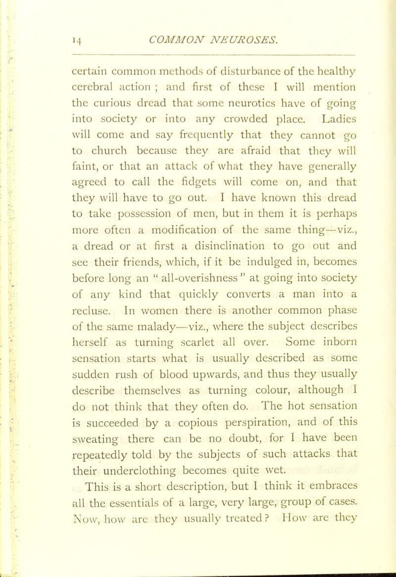 certain common methods of disturbance of the healthy cerebral action ; and first of these I will mention the curious dread that some neurotics have of going into society or into any crowded place. Ladies will come and say frequently that they cannot go to church because they are afraid that they will faint, or that an attack of what they have generally agreed to call the fidgets will come on, and that they will have to go out. I have known this dread to take possession of men, but in them it is perhaps more often a modification of the same thing—viz., a dread or at first a disinclination to go out and see their friends, which, if it be indulged in, becomes before long an  all-overishness  at going into society of any kind that quickly converts a man into a recluse. In women there is another common phase of the same malady—viz., where the subject describes herself as turning scarlet all over. Some inborn sensation starts what is usually described as some sudden rush of blood upwards, and thus they usually describe themselves as turning colour, although I do not think that they often do. The hot sensation is succeeded by a copious perspiration, and of this sweating there can be no doubt, for I have been repeatedly told by the subjects of such attacks that their underclothing becomes quite wet. ? This is a short description, but I think it embraces all the essentials of a large, very large, group of cases. Now, how arc they usually treated ? How arc they