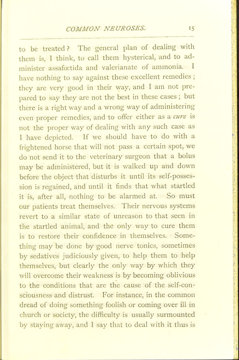 to be treated? The general plan of dealing with them is, 1 think, to call them hysterical, and to ad- minister assafoetida and valerianate of ammonia. I have nothing to say against these excellent remedies ; they are very good in their way, and I am not pre- pared to say they are not the best in these cases ; but there is a right way and a wrong way of administering even proper remedies, and to offer either as a cure is not the proper way of dealing with any such case as I have depicted. If we should have to do with a frightened horse that will not pass a certain spot, we do not send it to the veterinary surgeon that a bolus may be administered, but it is walked up and down before the object that disturbs it until its self-posses- sion is regained, and until it finds that what startled it is, after all, nothing to be alarmed at. So must our patients treat themselves. Their nervous systems revert to a similar state of unreason to that seen in the startled animal, and the only way to cure them is to restore their confidence in themselves. Some- thing may be done by good nerve tonics, sometimes by sedatives judiciously given, to help them to help themselves, but clearly the only way by which they will overcome their weakness is by becoming oblivious to the conditions that are the cause of the self-con- sciousness and distrust. For instance, in the common dread of doing something foolish or coming over ill in church or society, the difficulty is usually surmounted by staying away, and I say that to deal with it thus is