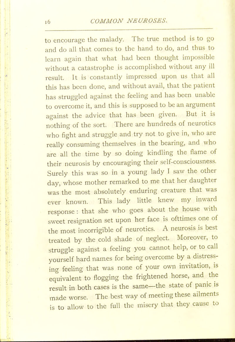 to encourage the malady. The true method is to go and do all that comes to the hand to do, and thus to learn again that what had been thought impossible without a catastrophe is accomplished without any ill result. It is constantly impressed upon us that all this has been done, and without avail, that the patient has struggled against the feeling and has been unable to overcome it, and this is supposed to be an argument ao-ainst the advice that has been given. But it is nothing of the sort. There are hundreds of neurotics who fight and struggle and try not to give in, who are really consuming themselves in the bearing, and who are all the time by so doing kindling the flame of their neurosis by encouraging their self-consciousness. Surely this was so in a young lady I saw the other day, whose mother remarked to me that her daughter was the most absolutely enduring creature that was ever known. This lady little knew my inward response: that she who goes about the house with sweet resignation set upon her face is ofttimes one of the most incorrigible of neurotics. A neurosis is best treated by the cold shade of neglect. Moreover, to struggle against a feeling you cannot help, or to call yourself hard names for being overcome by a distress- ing feeling that was none of your own invitation, is equivalent to flogging the frightened horse, and the result in both cases is the same—the state of panic is made worse. The best way of meeting these ailments is to allow to the full the misery that they cause to