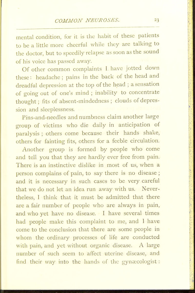 mental condition, for it is the luibit of these patients to be a h'ttle more cheerful while they arc talking to the doctor, but to speedily relapse as soon as the sound of his voice has passed away. Of other common complaints 1 have jotted down these: headache ; pains in the back of the head and dreadful depression at the top of the head ; a sensation of going out of one's mind ; inability to concentrate thought ; fits of absent-mindedness ; clouds of depres- sion and sleeplessness. Pins-and-needles and numbness claim another large group of victims who die daily in anticipation of paralysis ; others come because their hands shake, others for fainting fits, others for a feeble circulation. Another group is formed by people who come and tell you that they are hardly ever free from pain. There is an instinctive dislike in most of us, when a person complains of pain, to say there is no disease ; and it is necessary in such cases to be very careful that we do not let an idea run away with us. Never- theless, I think that it must be admitted that there are a fair number of people who are always in pain, and who yet have no disease. I have several times had people make this complaint to me, and 1 have come to the conclusion that there are some people in whom the ordinary processes of life are conducted with pain, and yet without organic disease. A large number of such .seem to affect uterine disease, and find their way into the hands of the gynaecologist :