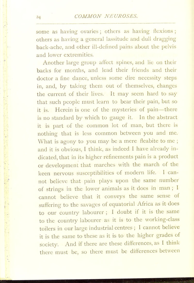 some as having ovaries ; others as having flexions ; others as having a general lassitude and dull dragging back-ache, and other ill-defined pains about the pelvis and lower extremities. Another large group affect spines, and lie on their backs for months, and lead their friends and their doctor a fine dance, unless some dire necessity steps in, and, by taking them out of themselves, changes the current of their lives. It may seem hard to say that such people must learn to bear their pain, but so it is. Herein is one of the mysteries of pain—there is no standard by which to gauge it. In the abstract it is part of the common lot of man, but there is nothing that is less common between you and me. What is agony to you may be a mere fleabite to me ; and it is obvious, I think, as indeed I have already in- dicated, that in its higher refinements pain is a product or development that marches with the march of the keen nervous susceptibilities of modern life. I can- not believe that pain plays upon the same number of strings in the lower animals as it does in man ; I cannot believe that it conveys the same sense of suffering to the savages of equatorial Africa as it does to our country labourer ; I doubt if it is the same to the country labourer as it is to the working-class toilers in our large industrial centres ; I cannot believe it is the same to these as it is to the higher grades of society. And if there are these differences, as I think there must be, so there must be differences between