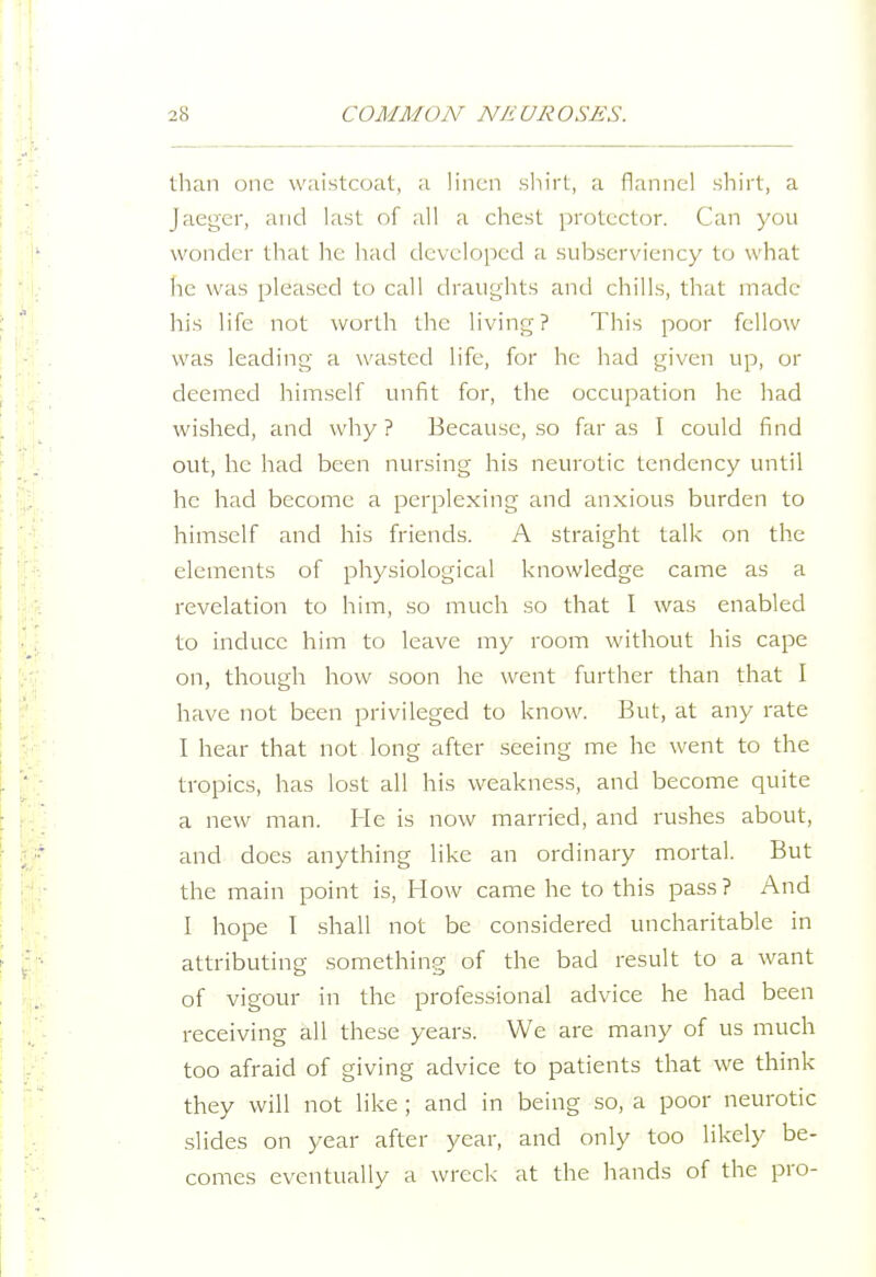 than one waistcoat, a linen sliirt, a flannel shirt, a Jaeger, and last of all a chest protector. Can you wonder that he had developed a subserviency to what he was pleased to call draughts and chills, that made his life not worth the living? This poor fellow was leading a wasted life, for he had given up, or deemed himself unfit for, the occupation he had wished, and why ? Because, so far as I could find out, he had been nursing his neurotic tendency until he had become a perplexing and anxious burden to himself and his friends. A straight talk on the elements of physiological knowledge came as a revelation to him, so much so that I was enabled to induce him to leave my room without his cape on, though how soon he went further than that I have not been privileged to know. But, at any rate I hear that not long after seeing me he went to the tropics, has lost all his weakness, and become quite a new man. He is now married, and rushes about, and does anything like an ordinary mortal. But the main point is. How came he to this pass? And I hope 1 shall not be considered uncharitable in attributing something of the bad result to a want of vigour in the professional advice he had been receiving all these years. We are many of us much too afraid of giving advice to patients that we think they will not like; and in being so, a poor neurotic slides on year after year, and only too likely be- comes eventually a wreck at the liands of the pro-