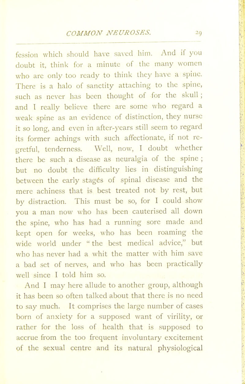 fcssion which should have sax'cd him. And if you doubt it, think for a minute of tlie many women who arc only too ready to think they have a spine. There is a halo of sanctity attaching to the spine, such as never has been thought of for the skull ; and I really belie\-e there arc some who regard a weak spine as an evidence of distinction, they nurse it so long, and even in after-years still seem to regard its former achings with such affectionate, if not re- gretful, tenderness. Well, now, I doubt whether there be such a disease as neuralgia of the spine ; but no doubt the difficulty lies in distinguishing between the early stages of spinal disease and the mere achiness that is best treated not by rest, but by distraction. This must be so, for I could show you a man now who has been cauterised all down the spine, who has had a running sore made and kept open for weeks, who has been roaming the wide world under  the best medical advice, but who has never had a whit the matter with him save a bad set of nerves, and who has been practically well since I told him so. And I may here allude to another group, although it has been so often talked about that there is no need to say much. It comprises the large number of cases born of anxiety for a supposed want of virility, or rather for the loss of health that is supposed to accrue from the too frequent involuntary excitement of the sexual centre and its natural physiological