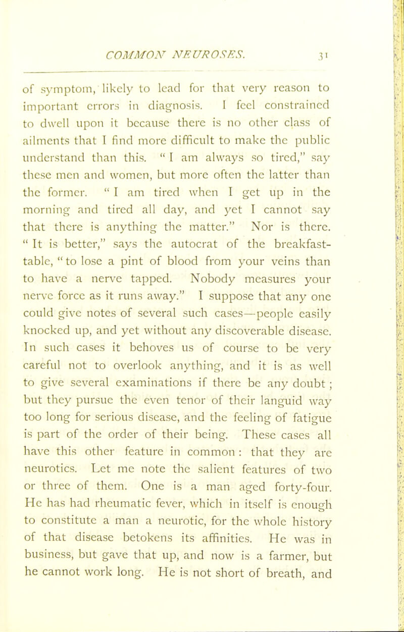 of s\-mptom, likely to lead for that very reason to important errors in diagnosis. 1 feel constrained to dwell upon it because there is no other class of ailments that I find more difficult to make the public understand than this.  I am always so tired, say these men and women, but more often the latter than the former.  I am tired when I get up in the morning and tired all day, and 3^et I cannot .say that there is anything the matter. Nor is there.  It is better, says the autocrat of the breakfast- table,  to lose a pint of blood from your veins than to have a nerve tapped. Nobody measures your nerve force as it runs away. I suppose that any one could give notes of .several such cases—people easily knocked up, and yet without any discoverable disease. In such cases it behoves us of course to be very careful not to overlook anything, and it is as well to give several examinations if there be a.ny doubt ; but they pursue the even tenor of their languid way too long for serious disea.se, and the feeling of fatigue is part of the order of their being. These cases all have this other feature in common : that they are neurotics. Let me note the salient features of two or three of them. One is a man aged forty-four. He has had rheumatic fever, which in itself is cnoucfh to constitute a man a neurotic, for the whole history of that disease betokens its affinities. He was in business, but gave that up, and now is a farmer, but he cannot work long. He is not short of breath, and