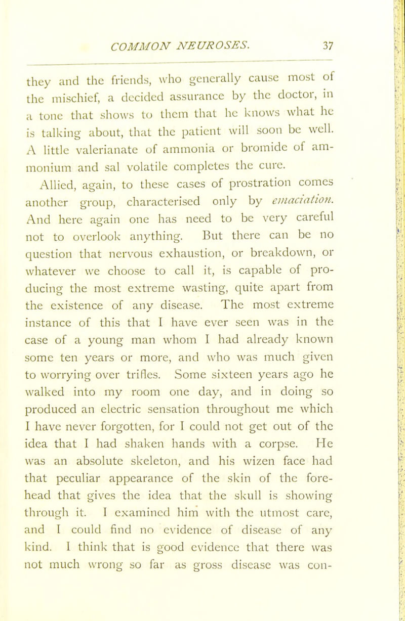 they and the friends, who generally cause most of the mischief, a decided assurance by the doctor, in a tone that shows to them that he knows what lie is talking about, that the patient will soon be well. A little valerianate of ammonia or bromide of am- monium and sal volatile completes the cure. Allied, again, to these cases of prostration comes another group, characterised only by eiiuiciation. And here again one has need to be very careful not to overlook anything. But there can be no question that nervous exhaustion, or breakdown, or whatever we choose to call it, is capable of pro- ducing the most extreme wasting, quite apart from the existence of any disease. The most extreme instance of this that I have ever seen was in the case of a young man whom I had already known some ten years or more, and who was much given to worrying over trifles. Some sixteen years ago he walked into my room one day, and in doing so produced an electric sensation throughout me which I have never forgotten, for I could not get out of the idea that I had shaken hands with a corpse. He was an absolute skeleton, and his wizen face had that peculiar appearance of the skin of the fore- head that gives the idea that the skull is showing through it. I examined him with the utmost care, and I could find no evidence of disease of any kind. I think that is good evidence that there was not much wrong so far as gross disease was con-