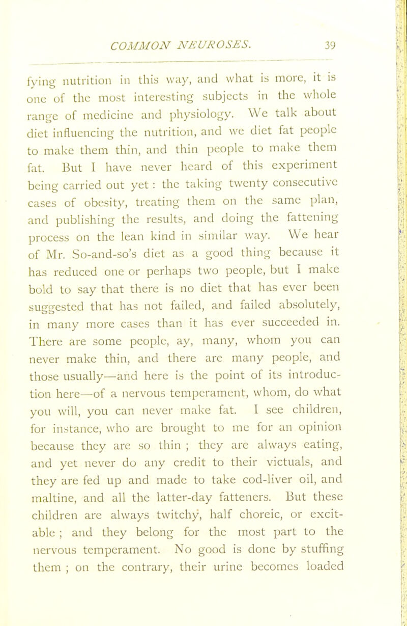 fying nutrition in this \v;iy, and what is more, it is one of the most interesting subjeets in the whole range of medicine and ph)'siology. VVc talk about diet influencing the nutrition, and we diet fat people to make them thin, and thin people to make them fat. But I have never heard of this experiment being carried out yet : the taking twenty consecutive cases of obesity, treating them on the same plan, and publishing the results, and doing the fattening process on the lean kind in similar way. We hear of Mr. So-and-so's diet as a good thing because it has reduced one or perhaps two people, but I make bold to say that there is no diet that has ever been suggested that has not failed, and failed absolutely, in many more cases than it has ever succeeded in. There are some people, ay, many, whom you can never make thin, and there are many people, and those usually—and here is the point of its introduc- tion here—of a nervous temperament, whom, do what you will, you can never make fat. I see children, for instance, who are brought to me for an opinion because they are so thin ; they are always eating, and yet never do any credit to their victuals, and they are fed up and made to take cod-liver oil, and maltine, and all the latter-day fatteners. But these children are always twitchy, half choreic, or excit- able ; and they belong for the most part to the nervous temperament. No good is done by stuffing them ; on the contrary, their urine becomes loaded