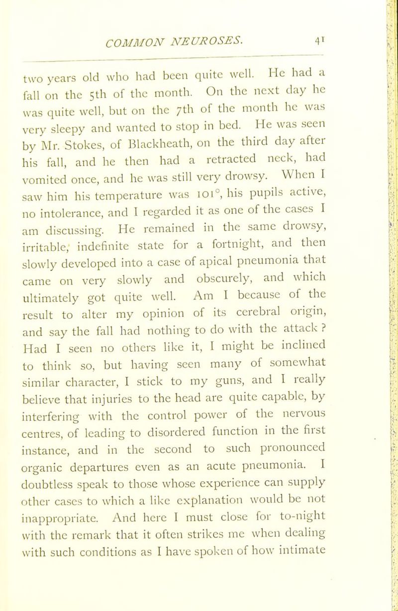 two years old who had been quite well. He had a fall on the 5th of the month. On the next day he was quite well, but on the 7th of the month he was very sleepy and wanted to stop in bed. He was seen by ^Ir. Stokes, of Blackheath, on the third day after his fall, and he then had a retracted neck, had vomited once, and he was still very drowsy. When I saw him his temperature was 101°, his pupils active, no intolerance, and I regarded it as one of the cases I am discussing. He remained in the same drowsy, irritable, indefinite state for a fortnight, and then slowly developed into a case of apical pneumonia that came on very slowly and obscurely, and which ultimately got quite well. Am I because of the result to alter my opinion of its cerebral origin, and say the fall had nothing to do with the attack ? Had I seen no others like it, I might be inclined to think so, but having seen many of somewhat similar character, I stick to my guns, and I really believe that injuries to the head are quite capable, by interfering with the control power of the nervous centres, of leading to disordered function in the first instance, and in the second to such pronounced organic departures even as an acute pneumonia. I doubtless speak to those whose experience can supply other cases to which a like explanation would be not inappropriate. And here I must close for to-night with the remark that it often strikes me when dealing with such conditions as I have spoken of how intimate