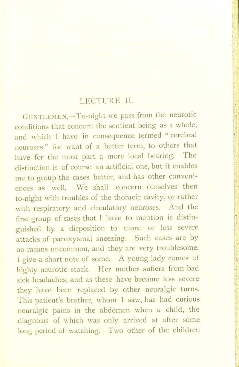 Gentlemen—To-night we pass from the neurotic conditions that concern the sentient being as a whole, and which I have in consequence termed  cerebral neuroses  for want of a better term, to others that have for the most part a more local bearing. The distinction is of course an artificial one, but it enables me to group the cases better, and has other conveni- ences as well. We shall concern ourselves then to-night with troubles of the thoracic cavity, or rather with respiratory and circulatory neuroses. And the first group of cases that I have to mention is distin- guished by a disposition to more or less severe attacks of paroxysmal sneezing. Such cases are by no means uncommon, and they are very troublesome. I give a short note of some. A young lady comes of highly neurotic stock. Her mother suffers from bad sick headaches, and as these have become less severe they have been replaced by other neuralgic turns. This patient's brother, whom I saw, has had curious neuralgic pains in the abdomen when a child, the diagnosis of which was only arrived at after some long period of watching. Two other of the children