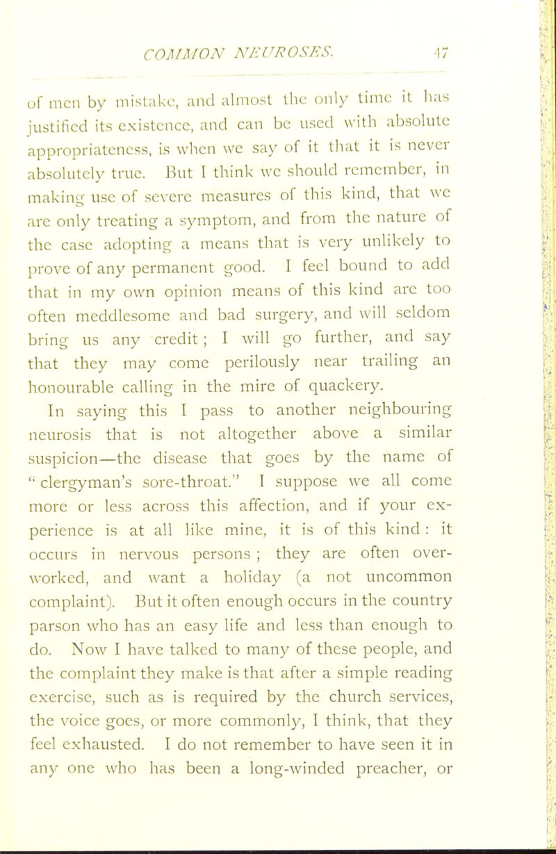 of men by mistake, and almost the only time it lias justified its existence, and can be used with absolute appropriateness, is when we say of it that it is never absolutely true. But I think we should remember, in making use of severe measures of this kind, that wc are only treating a symptom, and from the nature of the case adopting a means that is very unlikely to prove of any permanent good. I feel bound to add that in my own opinion means of this kind arc too often meddlesome and bad surgery, and will seldom bring us any credit ; I will go further, and say that they may come perilously near trailing an honourable calling in the mire of quackery. In saying this I pass to another neighbouring neurosis that is not altogether above a similar suspicion—the disease that goes by the name of clergyman's sore-throat. I suppose we all come more or less across this affection, and if your ex- perience is at all like mine, it is of this kind : it occurs in nervous persons ; they are often over- worked, and want a holiday (a not uncommon complaint). But it often enough occurs in the country parson who has an easy life and less than enough to do. Now I have talked to many of these people, and the complaint they make is that after a simple reading exercise, such as is required by the church services, the voice goes, or more commonly, I think, that they feel exhausted. I do not remember to have seen it in any one who has been a long-winded preacher, or