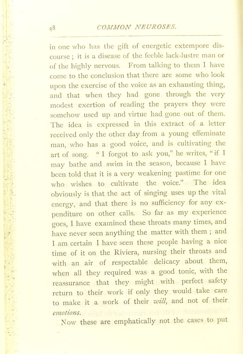 in one who has the gift of energetic extempore dis- course ; it is a disease of the feeble kick-lustre man or of the highly nervous. From talking to them I have come to the conclusion that there are some who look upon the exercise of the voice as an exhausting thing, and that when they had gone through the very modest exertion of reading the prayers they were somehow used up and virtue had gone out of them. The idea is expressed in this extract of a letter received only the other day from a young effeminate man, who has a good voice, and is cultivating the art of song.  I forgot to ask you, he writes,  if I may bathe and swim in the season, because I have been told that it is a very weakening pastime for one who wishes to cultivate the voice. The idea obviously is that the act of singing uses up the vital energy, and that there is no sufficiency for any ex- penditure on other calls. So far as my experience goes, I have examined these throats many times, and have never seen anything the matter with them ; and I am certain I have seen these people having a nice time of it on the Riviera, nursing their throats and with an air of respectable delicacy about them, when all they required was a good tonic, with the reassurance that they might with perfect safety return to their work if only they would take care to make it a work of their will, and not of their emotions. Now these are emphatically not the cases to put