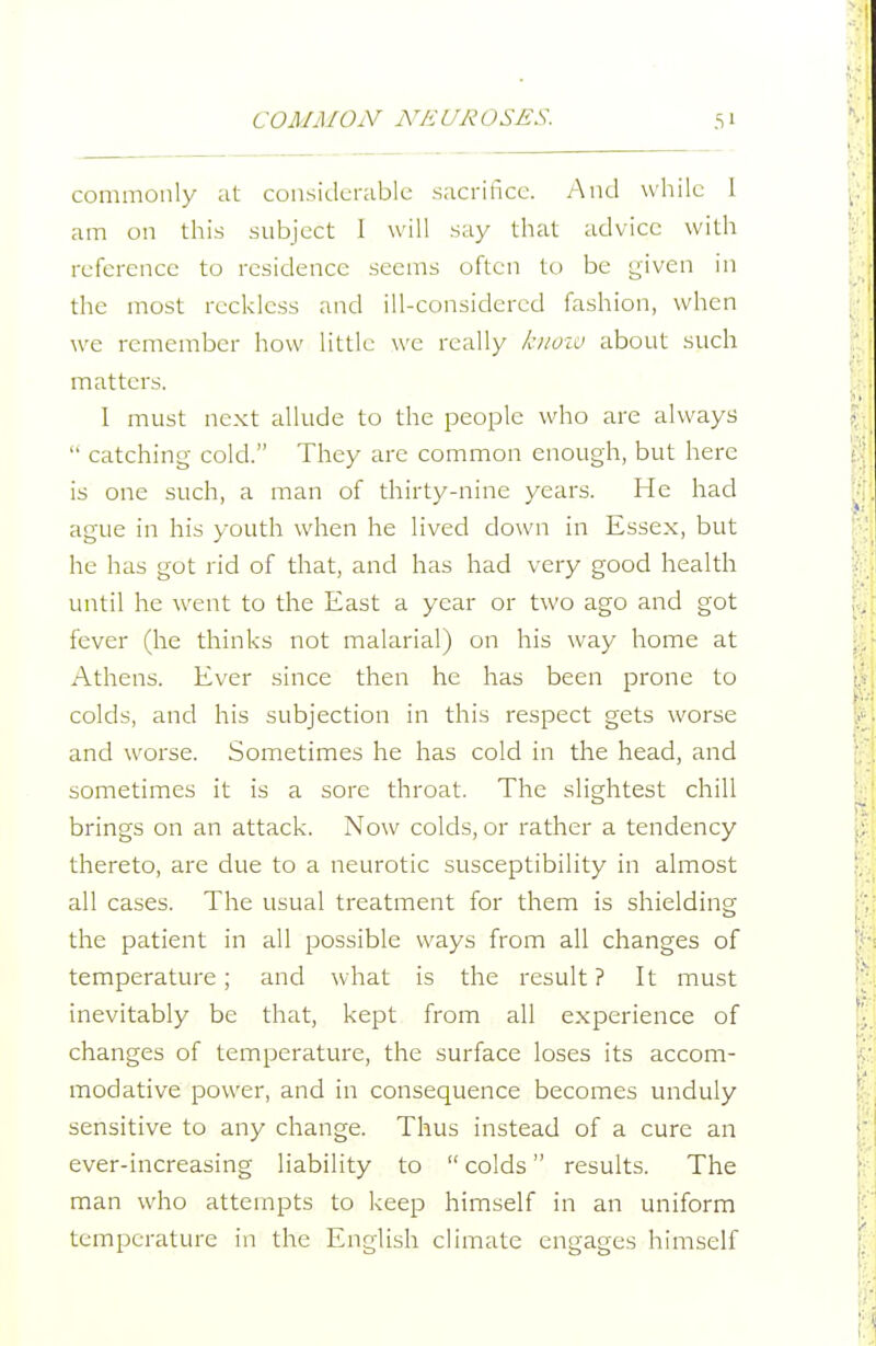 commonly at considerable sacrifice. And while 1 am on this subject I will say that advice with reference to residence seems often to be given in the most reckless and ill-considered fashion, when we remember how little we really loioio about such matters. I must next allude to the people who are always  catching cold. They are common enough, but here is one such, a man of thirty-nine years. He had ague in his youth when he lived down in Essex, but he has got rid of that, and has had very good health until he went to the East a year or two ago and got fever (he thinks not malarial) on his way home at Athens. Ever since then he has been prone to colds, and his subjection in this respect gets worse and worse. Sometimes he has cold in the head, and sometimes it is a sore throat. The slightest chill brings on an attack. Now colds, or rather a tendency thereto, are due to a neurotic susceptibility in almost all cases. The usual treatment for them is shielding the patient in all possible ways from all changes of temperature; and what is the result? It must inevitably be that, kept from all experience of changes of temperature, the surface loses its accom- modative power, and in consequence becomes unduly sensitive to any change. Thus instead of a cure an ever-increasing liability to  colds results. The man who attempts to keep himself in an uniform temperature in the English climate engages himself