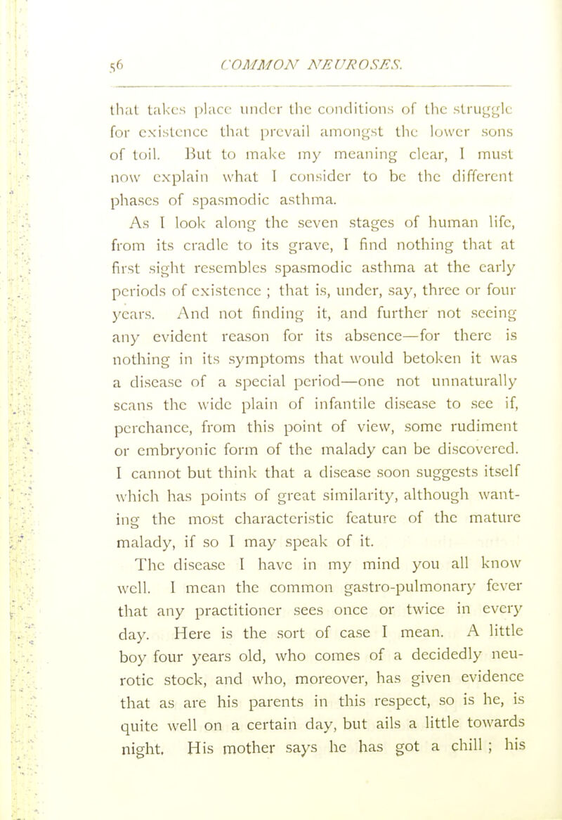 that takes place under the conditions of the struggle for existence that prevail amongst the lower sons of toil. But to make my meaning clear, I must now explain what I consider to be the different phases of spasmodic asthma. As I look along the seven stages of human life, from its cradle to its grave, I find nothing that at first sight resembles .spasmodic asthma at the early periods of existence ; that is, under, say, three or four years. And not finding it, and further not seeing any evident reason for its absence—for there is nothing in its symptoms that would betoken it was a disease of a special period—one not unnaturally scans the wide plain of infantile di.sease to .see if, perchance, from this point of view, some rudiment or embryonic form of the malady can be discovered. I cannot but think that a disease soon suggests itself which has points of great similarity, although want- ing the most characteristic feature of the mature malady, if so I may speak of it. The disease I have in my mind you all know well. I mean the common gastro-pulmonarj- fever that any practitioner sees once or twice in every day. Here is the sort of case I mean. A little boy four years old, who comes of a decidedly neu- rotic stock, and who, moreover, has given evidence that as are his parents in this respect, so is he, is quite well on a certain day, but ails a little towards night. His mother says he has got a chill ; his