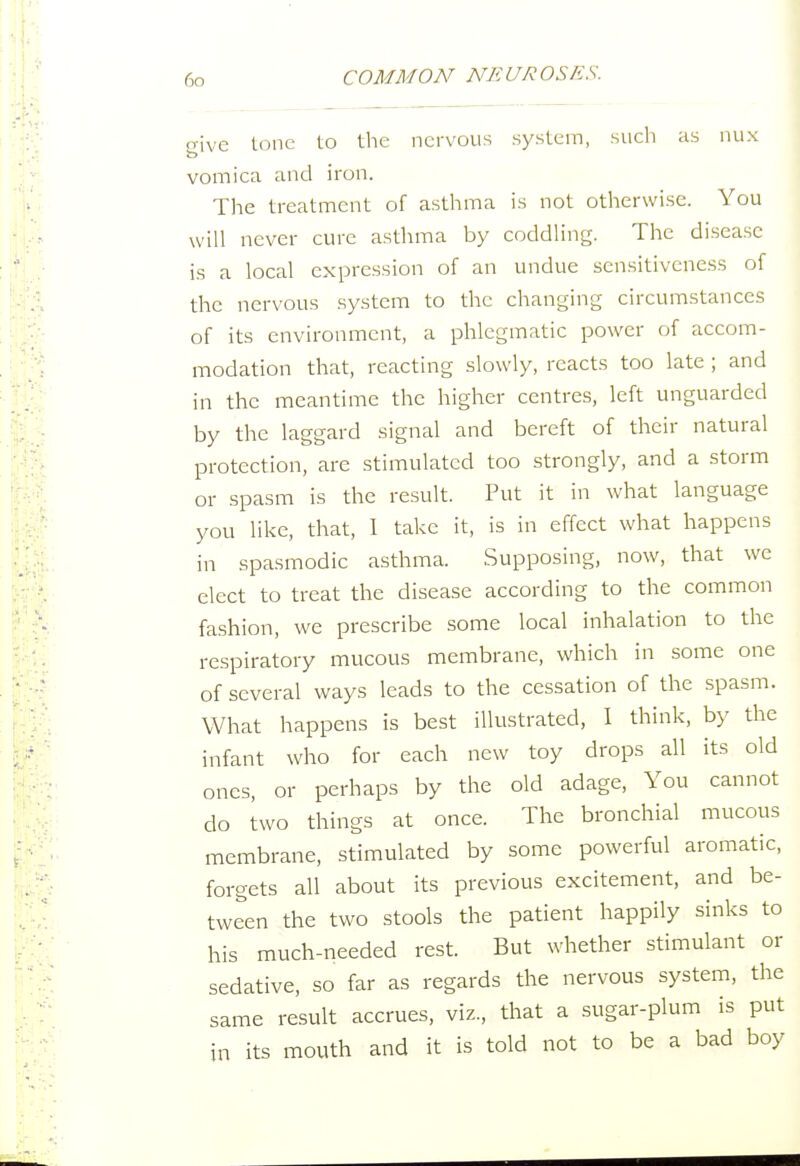 o-ive lone to tlie nervous system, such as nux vomica and iron. The treatment of asthma is not otherwise. You will never cure asthma by coddling. The di.seasc is a local expression of an undue sensitiveness of the nervous system to the changing circumstances of its environment, a phlegmatic power of accom- modation that, reacting slowly, reacts too late ; and in the meantime the higher centres, left unguarded by the laggard signal and bereft of their natural protection, are stimulated too strongly, and a storm or spasm is the result. Put it in what language you like, that, 1 take it, is in effect what happens in spasmodic asthma. Supposing, now, that we elect to treat the disease according to the common fashion, we prescribe some local inhalation to the respiratory mucous membrane, which in some one of several ways leads to the cessation of the spasm. What happens is best illustrated, I think, b)' the infant who for each new toy drops all its old ones, or perhaps by the old adage. You cannot do two things at once. The bronchial mucous membrane, stimulated by some powerful aromatic, forgets all about its previous excitement, and be- tween the two stools the patient happily sinks to his much-needed rest. But whether stimulant or sedative, so far as regards the nervous system, the same result accrues, viz., that a sugar-plum is put its mouth and it is told not to be a bad boy m