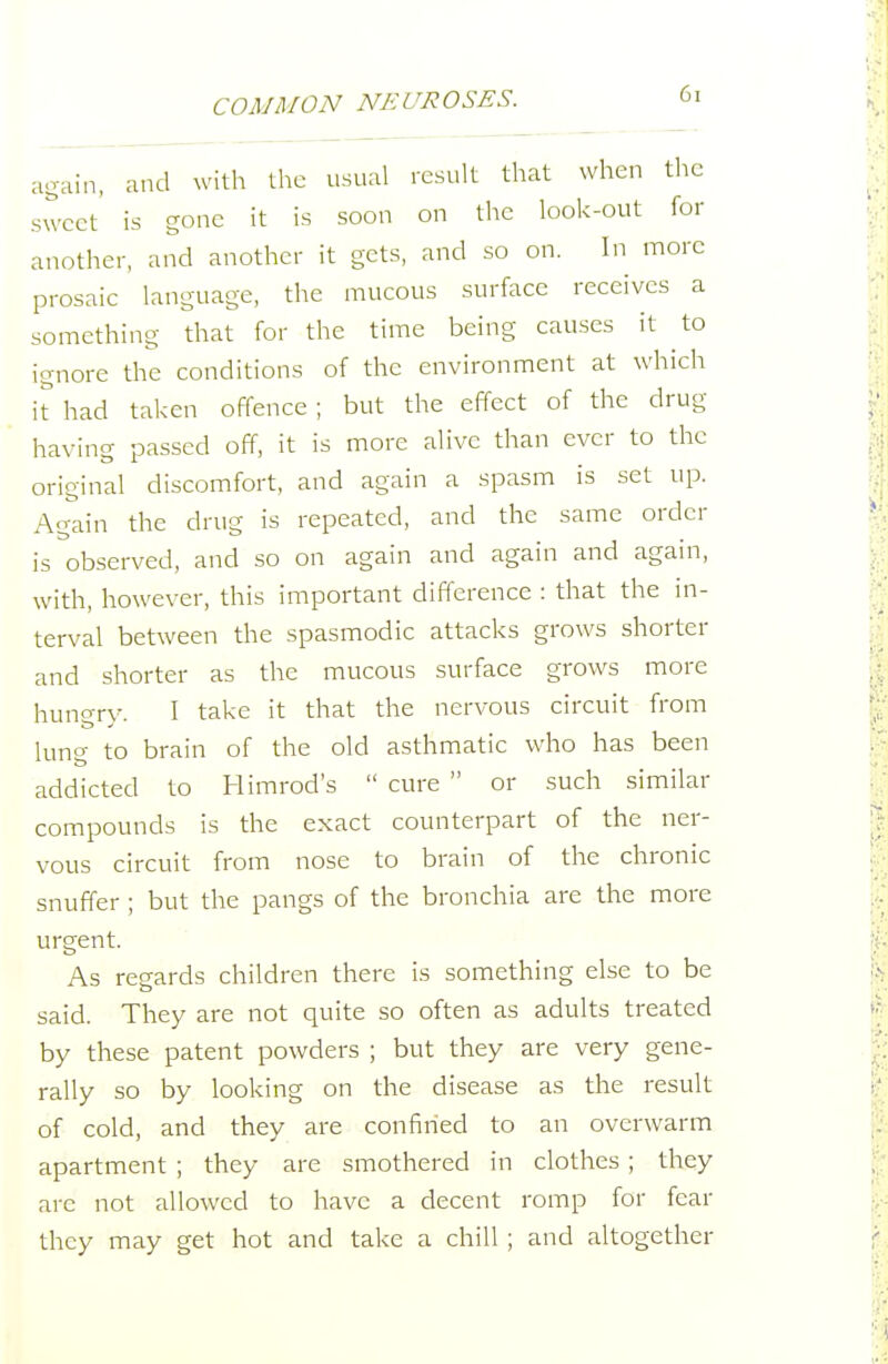 again, and with the usual result that when the sweet is gone it is soon on the look-out for another, and another it gets, and so on. In more prosaic language, the mucous surface receives a something that for the time being causes it to ignore the conditions of the environment at which it had taken offence; but the effect of the drug having passed off, it is more alive than ever to the original discomfort, and again a spasm is set up. Ag^ain the drug is repeated, and the same order is observed, and so on again and again and again, with, however, this important difference : that the in- terval between the spasmodic attacks grows shorter and shorter as the mucous surface grows more hungry. I take it that the nervous circuit from lung to brain of the old asthmatic who has been addicted to Himrod's  cure  or such similar compounds is the exact counterpart of the ner- vous circuit from nose to brain of the chronic snuffer ; but the pangs of the bronchia are the more urgent. As regards children there is something else to be said. They are not quite so often as adults treated by these patent powders ; but they are very gene- rally so by looking on the disease as the result of cold, and they are confined to an overwarm apartment ; they are smothered in clothes ; they are not allowed to have a decent romp for fear they may get hot and take a chill ; and altogether