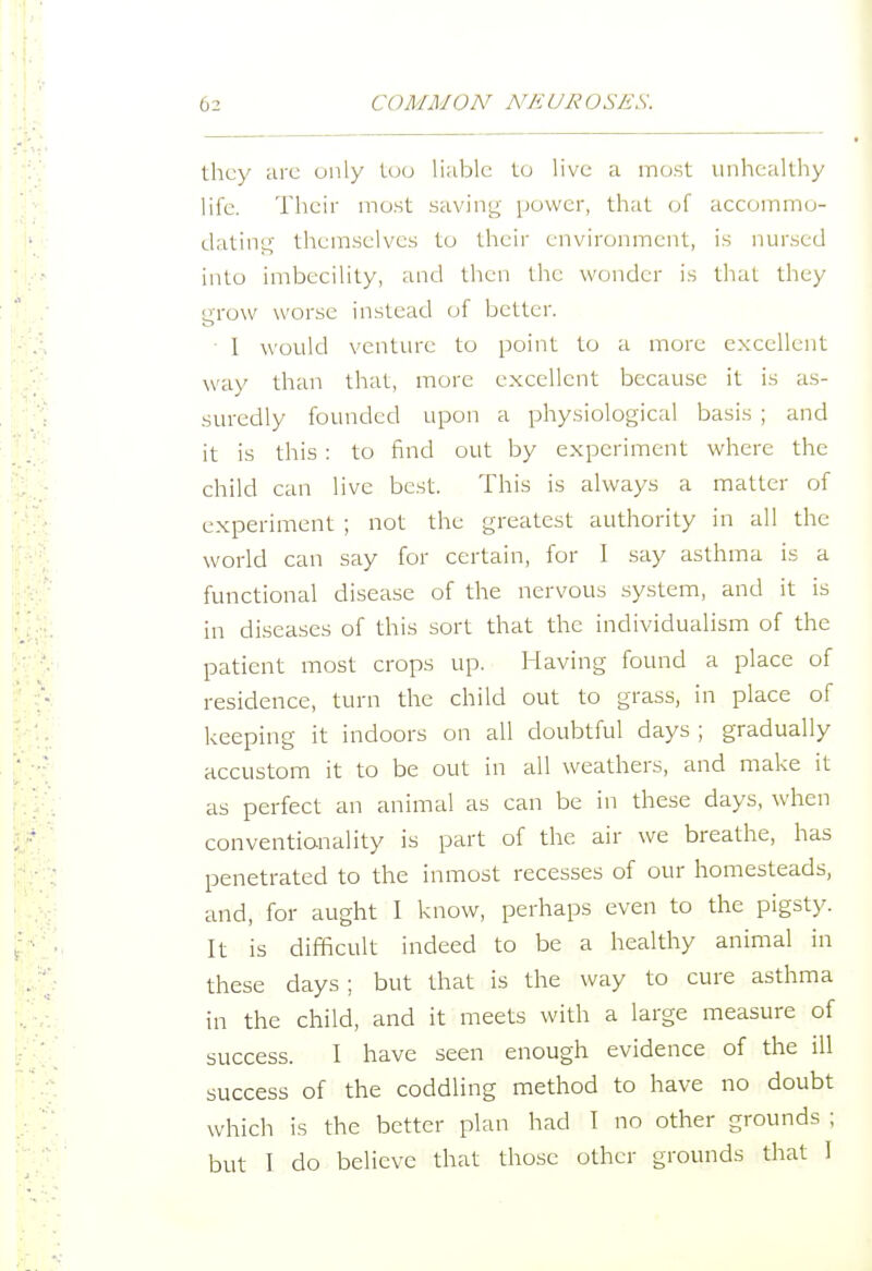 they are only too li;iblc to live a most unhealthy life. Their most savins^' power, that of accommo- datins::; themselves to their environment, is nursed into imbecility, and then the wonder is that they grow worse instead of better. • I would venture to point to a more excellent way than that, more excellent because it is as- suredly founded upon a physiological basis ; and it is this : to find out by experiment where the child can live best. This is always a matter of experiment ; not the greatest authority in all the world can say for certain, for I say asthma is a functional disease of the nervous system, and it is in diseases of this sort that the individualism of the patient most crops up. Having found a place of residence, turn the child out to grass, in place of keeping it indoors on all doubtful days ; gradually accustom it to be out in all weathers, and make it as perfect an animal as can be in these days, when conventionality is part of the air we breathe, has penetrated to the inmost recesses of our homesteads, and, for aught I know, perhaps even to the pigsty. It is difficult indeed to be a healthy animal in these days; but that is the way to cure asthma in the child, and it meets with a large measure of success. I have seen enough evidence of the ill success of the coddling method to have no doubt which is the better plan had I no other grounds ; but I do believe that those other grounds that I