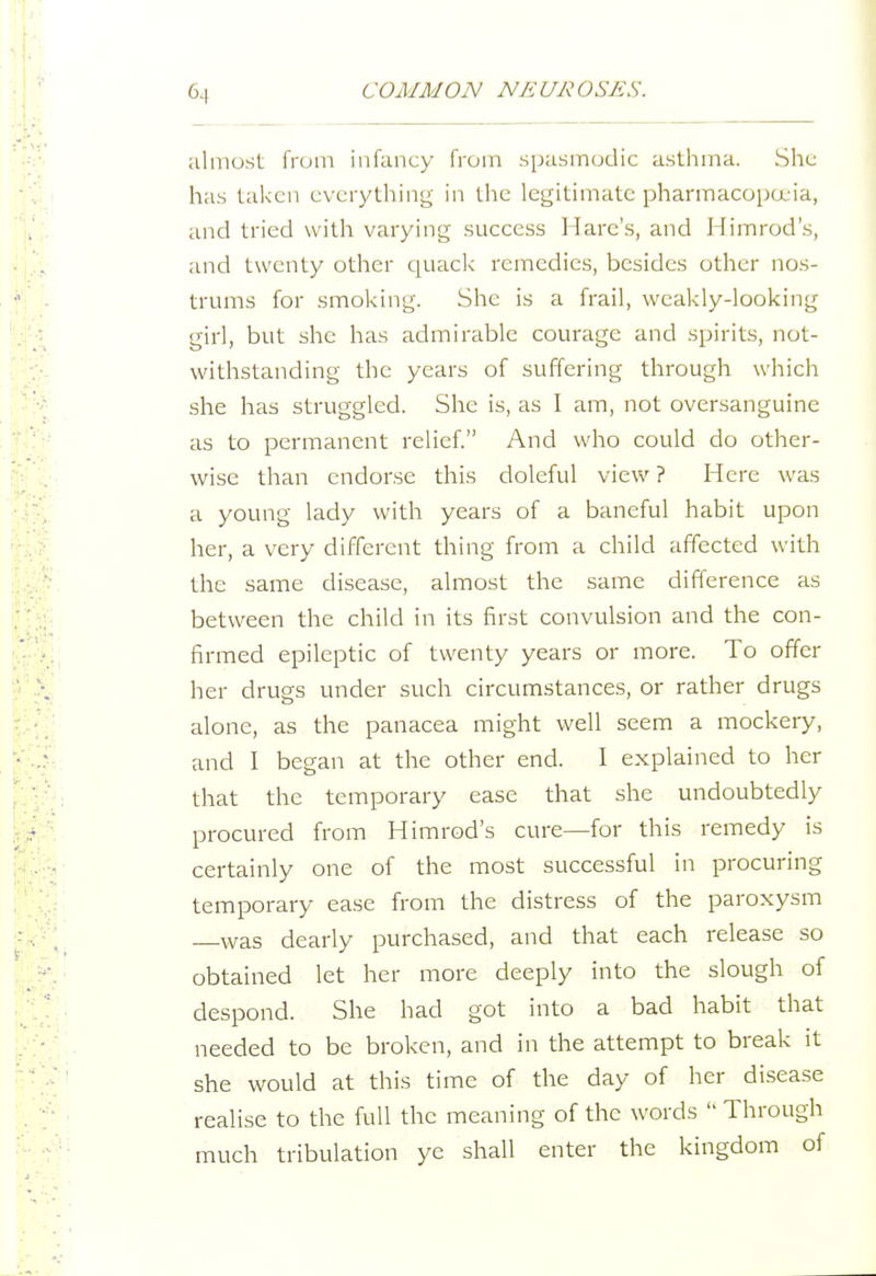 ;ilmost; from infancy from spiismodic asthma. She has taken eveiythiny; in the legitimate pharmacopcuia, and tried with varying success Hare's, and Himrod's, and twenty other quack remedies, besides other nos- trums for smoking. She is a frail, weakly-looking girl, but she has admirable courage and spirits, not- withstanding the years of suffering through which she has struggled. She is, as I am, not oversanguine as to permanent relief. And who could do other- wise than endorse this doleful view ? Here was a young lady with years of a baneful habit upon her, a very different thing from a child affected with the same disease, almost the same difference as between the child in its first convulsion and the con- firmed epileptic of twenty years or more. To offer her drugs under such circumstances, or rather drugs alone, as the panacea might well seem a mockery, and I began at the other end. I explained to her that the temporary ease that she undoubtedly procured from Himrod's cure—for this remedy is certainly one of the most successful in procuring temporary ease from the distress of the paroxysm —was dearly purchased, and that each release so obtained let her more deeply into the slough of despond. She had got into a bad habit that needed to be broken, and in the attempt to break it she would at this time of the day of her disease realise to the full the meaning of the words  Through much tribulation ye shall enter the kingdom of