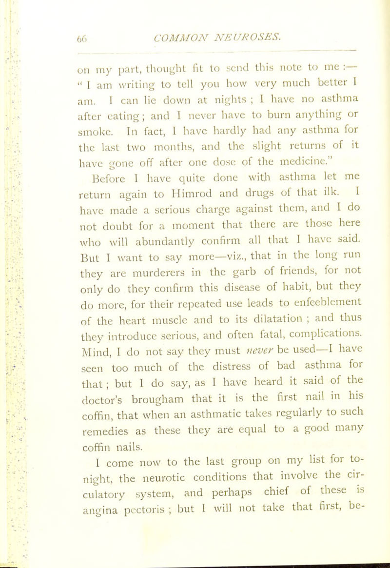 oil my part, tlu)Ui;hl fit to send this note t(j me :—  I am writing- to tell you how very much better 1 am. I can lie down at nights ; 1 have no asthma after eating; and I never have to burn anything or smoke. In fact, 1 have hardly had any asthma for the last two months, and the slight returns of it have gone off after one dose of the medicine. Before 1 have quite done with asthma let me return again to Himrod and drugs of that ilk. I have made a serious charge against them, and I do not doubt for a moment that there are those here who will abundantly confirm all that 1 have said. But I want to say more—viz., that in the long run they are murderers in the garb of friends, for not only do they confirm this disease of habit, but they do more, for their repeated use leads to enfeeblement of the heart muscle and to its dilatation ; and thus they introduce serious, and often fatal, complications. Mind, I do not say they must never be used—I have seen too much of the distress of bad asthma for that ; but I do say, as I have heard it said of the doctor's brougham that it is the first nail in his coffin, that when an asthmatic takes regularly to such remedies as these they are equal to a good many coffin nails. I come now to the last group on my list for to- night, the neurotic conditions that involve the cir- culatory system, and perhaps chief of these is angina pectoris ; but I will not take that first, be-