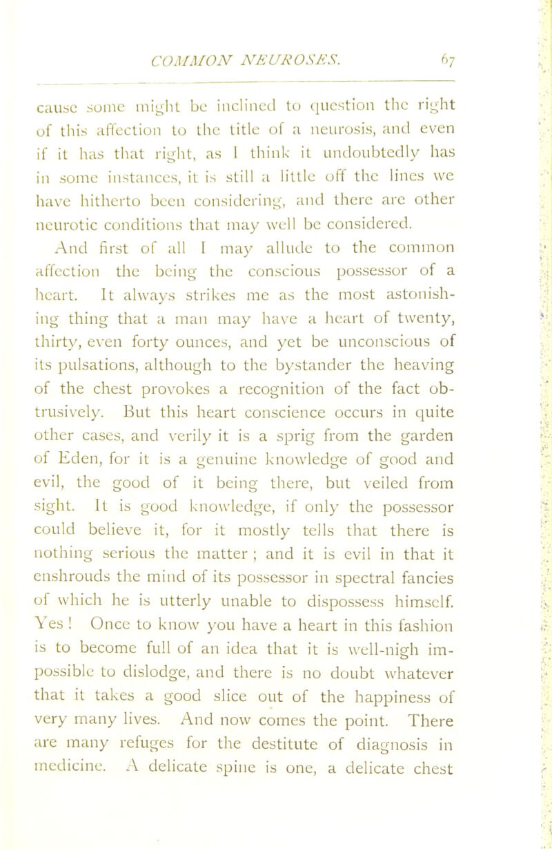 cause some iniyht be inclined to (lucstion the right of tiiis affection to the title of a neurosis, and even if it has tliat riglit, as I think it undoubtedly has in some instances, it is still a little off the lines we have hitherto been consideriuL;-, and there are other neurotic conditions that may well be considered. And first of all 1 may allude to the common affection the being the conscious possessor of a heart. It always strikes me as the most astonish- ing thing that a man may ha\ e a heart of twenty, thirty, even forty ounces, and yet be unconscious of its pulsations, although to the bystander the heaving of the chest provokes a recognition of the fact ob- trusively. But this heart conscience occurs in c]uite other cases, and verily it is a sprig from the garden of Eden, for it is a genuine knowledge of good and evil, the good of it being there, but veiled from sight. It is good knowledge, if only the possessor could believe it, for it mostly tells that there is nothing serious the matter ; and it is evil in that it enshrouds the mind of its possessor in spectral fancies of which he is utterly unable to dispossess himself. \'es ! Once to know you have a heart in this fashion is to become full of an idea that it is well-nigh im- possible to dislodge, and there is no doubt whatever that it takes a good slice out of the happiness of very many lives. And now comes the point. There are many refuges for the destitute of diagnosis in medicine. A delicate spine is one, a delicate chest